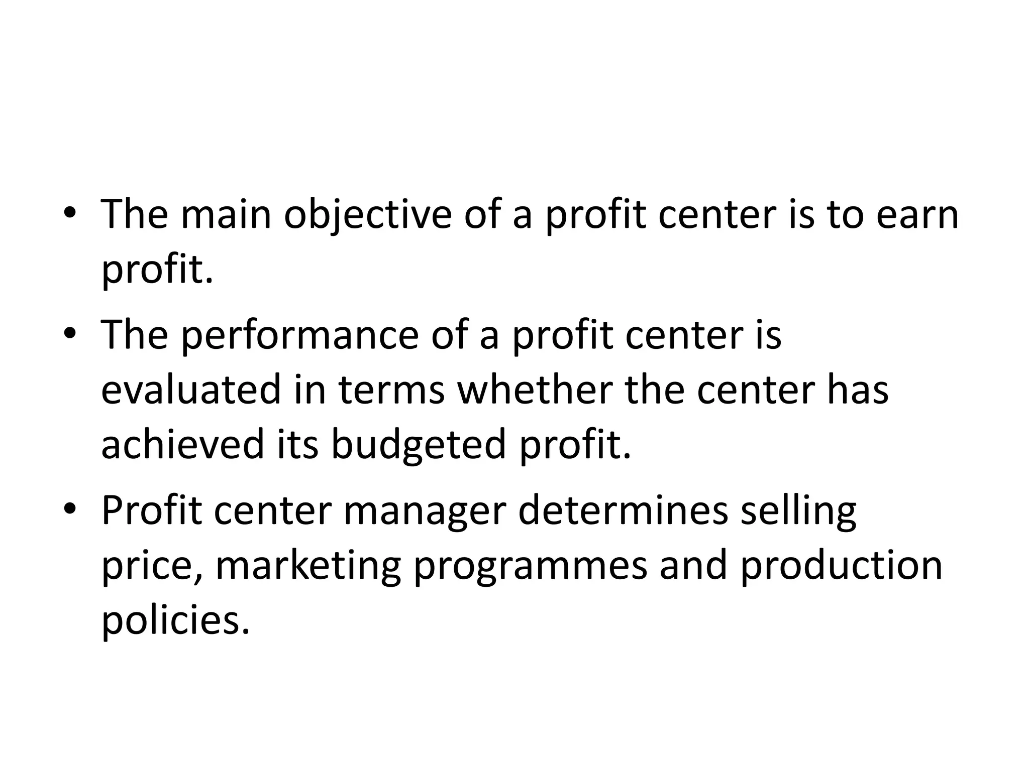 • The main objective of a profit center is to earn
  profit.
• The performance of a profit center is
  evaluated in terms whether the center has
  achieved its budgeted profit.
• Profit center manager determines selling
  price, marketing programmes and production
  policies.
 
