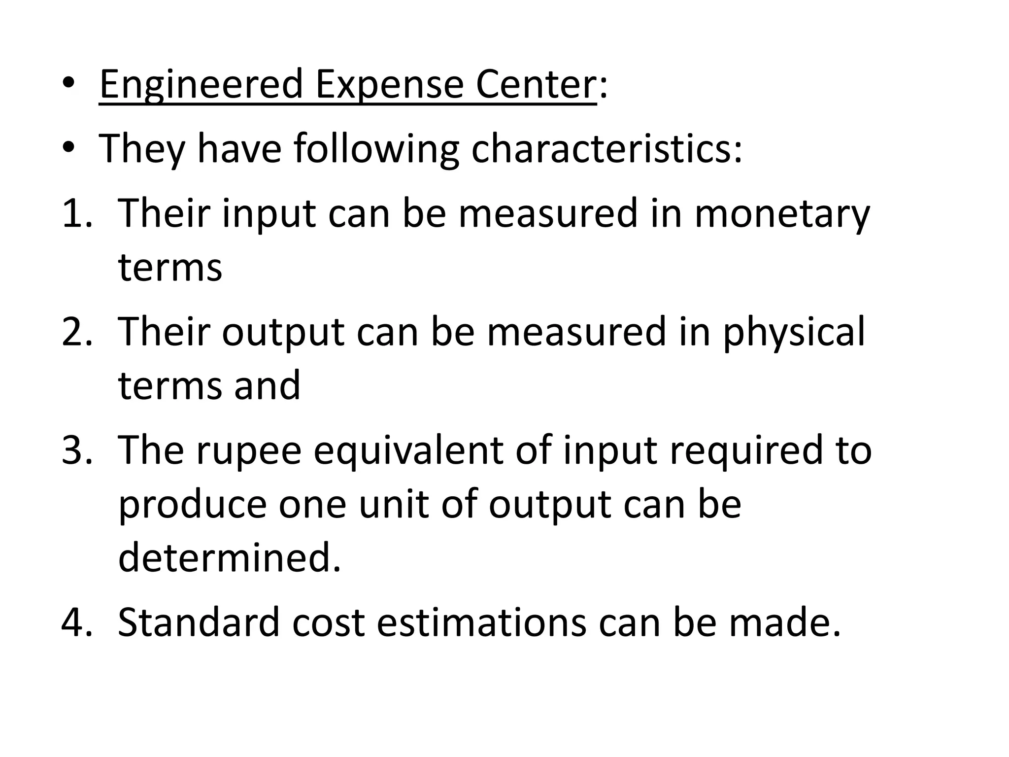 • Engineered Expense Center:
• They have following characteristics:
1. Their input can be measured in monetary
   terms
2. Their output can be measured in physical
   terms and
3. The rupee equivalent of input required to
   produce one unit of output can be
   determined.
4. Standard cost estimations can be made.
 
