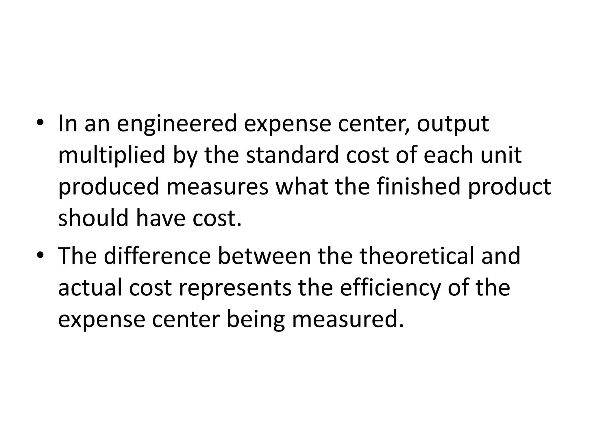 • In an engineered expense center, output
  multiplied by the standard cost of each unit
  produced measures what the finished product
  should have cost.
• The difference between the theoretical and
  actual cost represents the efficiency of the
  expense center being measured.
 