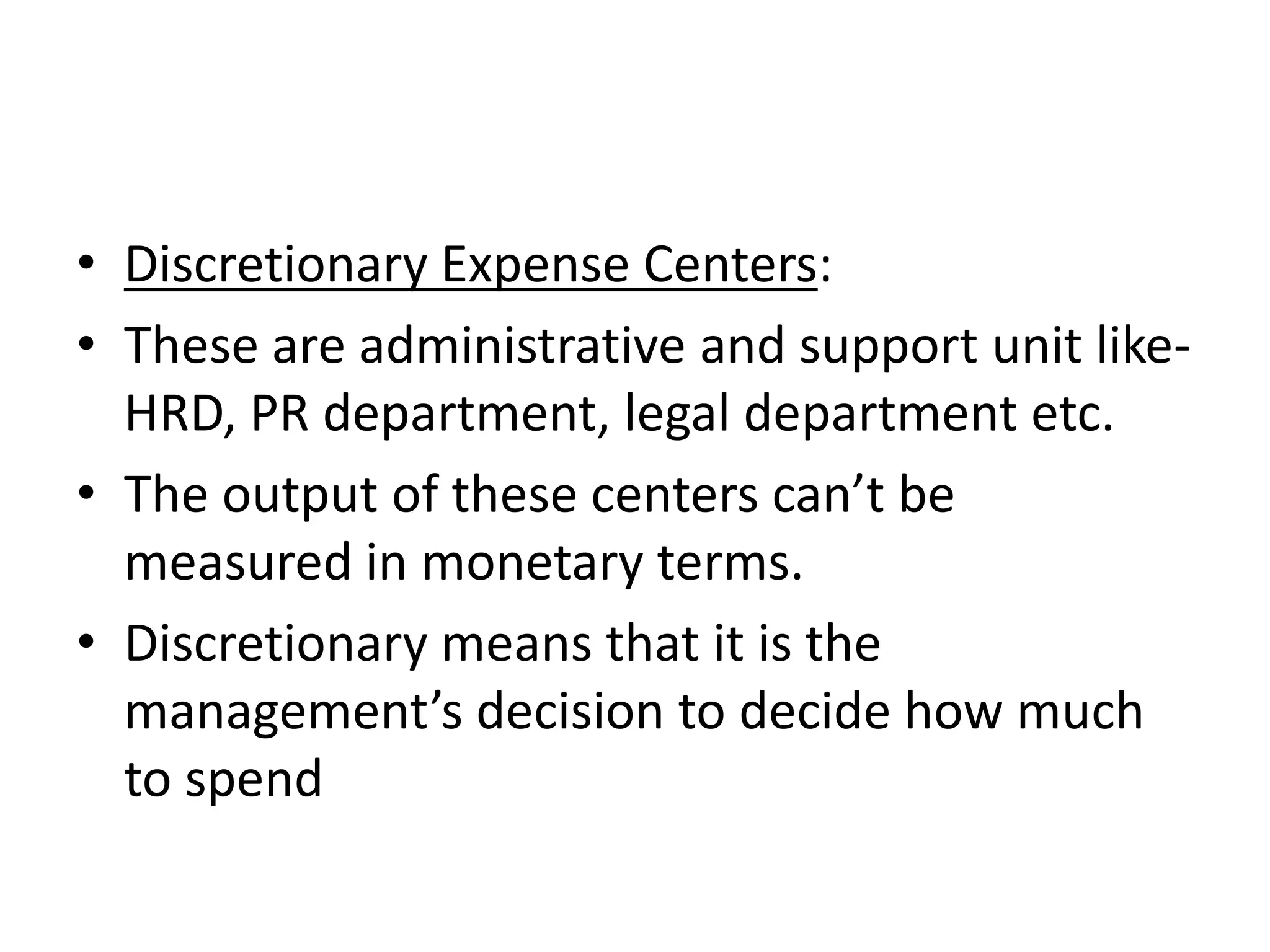 • Discretionary Expense Centers:
• These are administrative and support unit like-
  HRD, PR department, legal department etc.
• The output of these centers can’t be
  measured in monetary terms.
• Discretionary means that it is the
  management’s decision to decide how much
  to spend
 