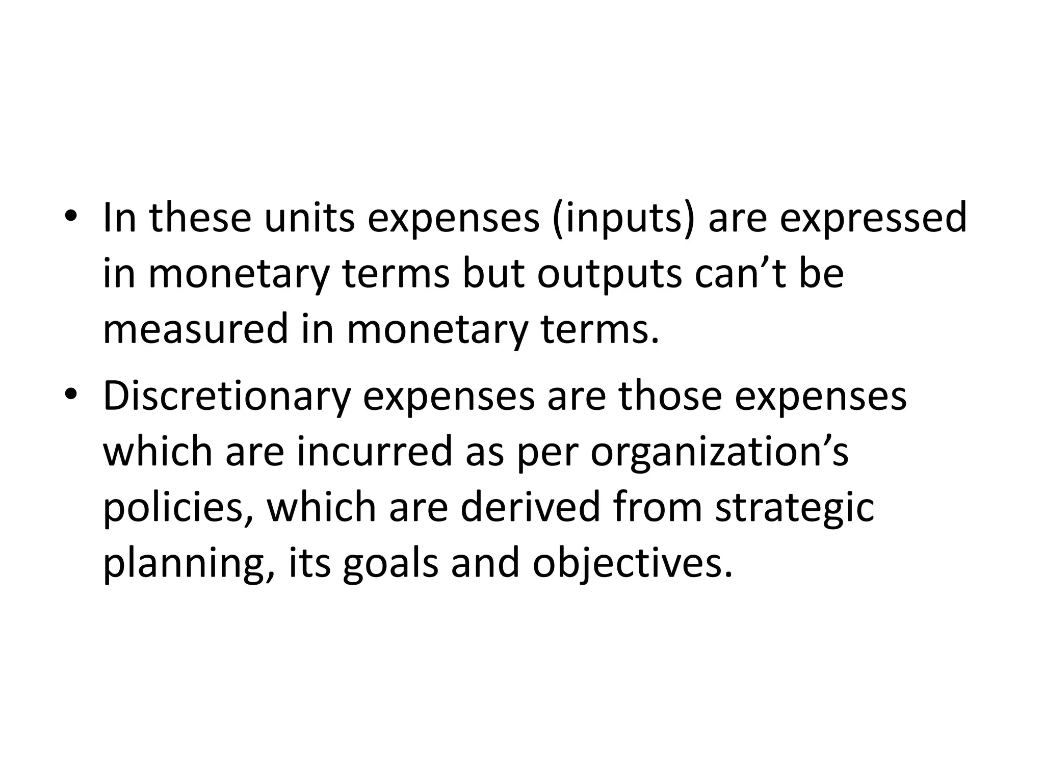 • In these units expenses (inputs) are expressed
  in monetary terms but outputs can’t be
  measured in monetary terms.
• Discretionary expenses are those expenses
  which are incurred as per organization’s
  policies, which are derived from strategic
  planning, its goals and objectives.
 