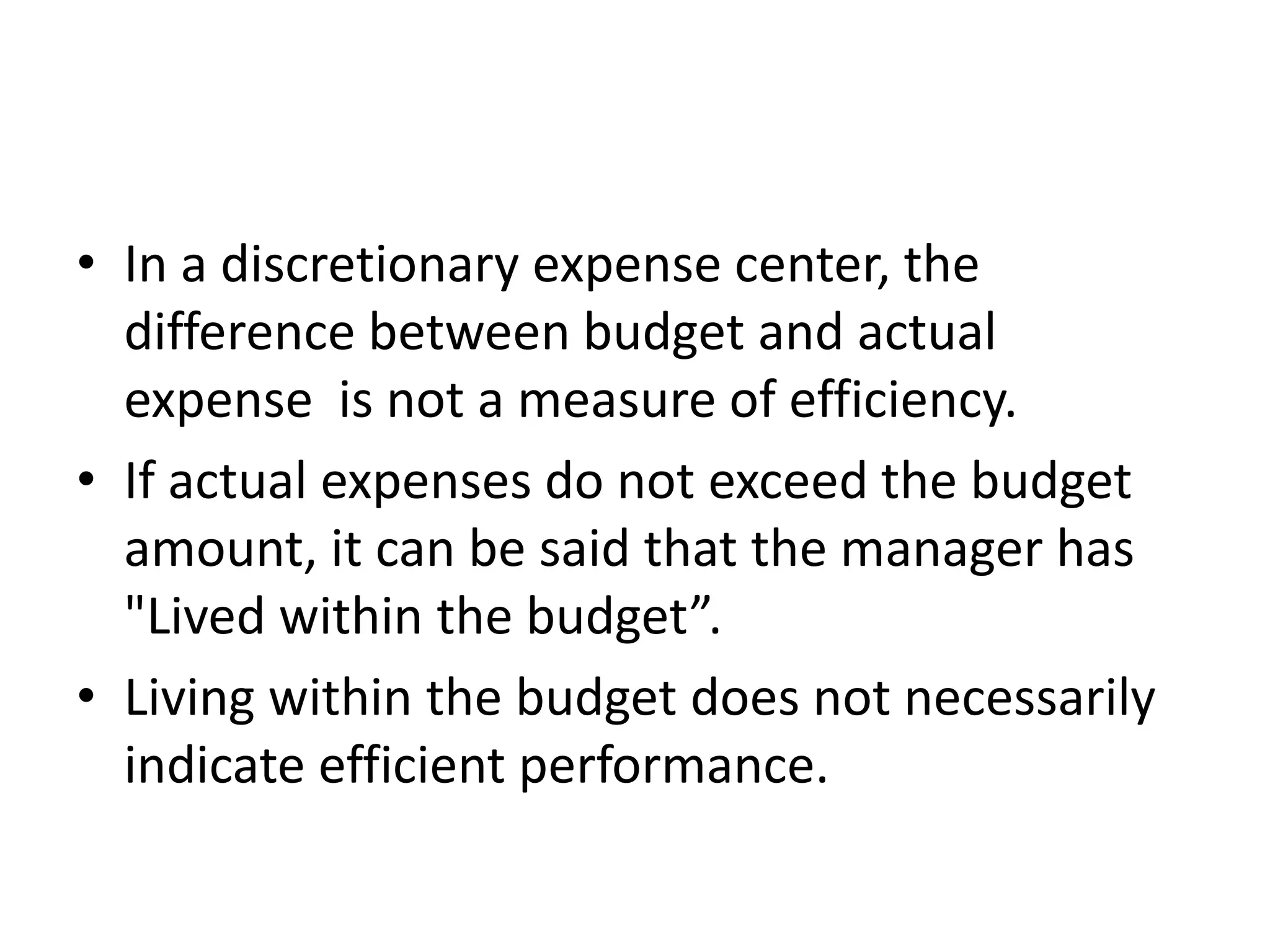 • In a discretionary expense center, the
  difference between budget and actual
  expense is not a measure of efficiency.
• If actual expenses do not exceed the budget
  amount, it can be said that the manager has
  "Lived within the budget”.
• Living within the budget does not necessarily
  indicate efficient performance.
 
