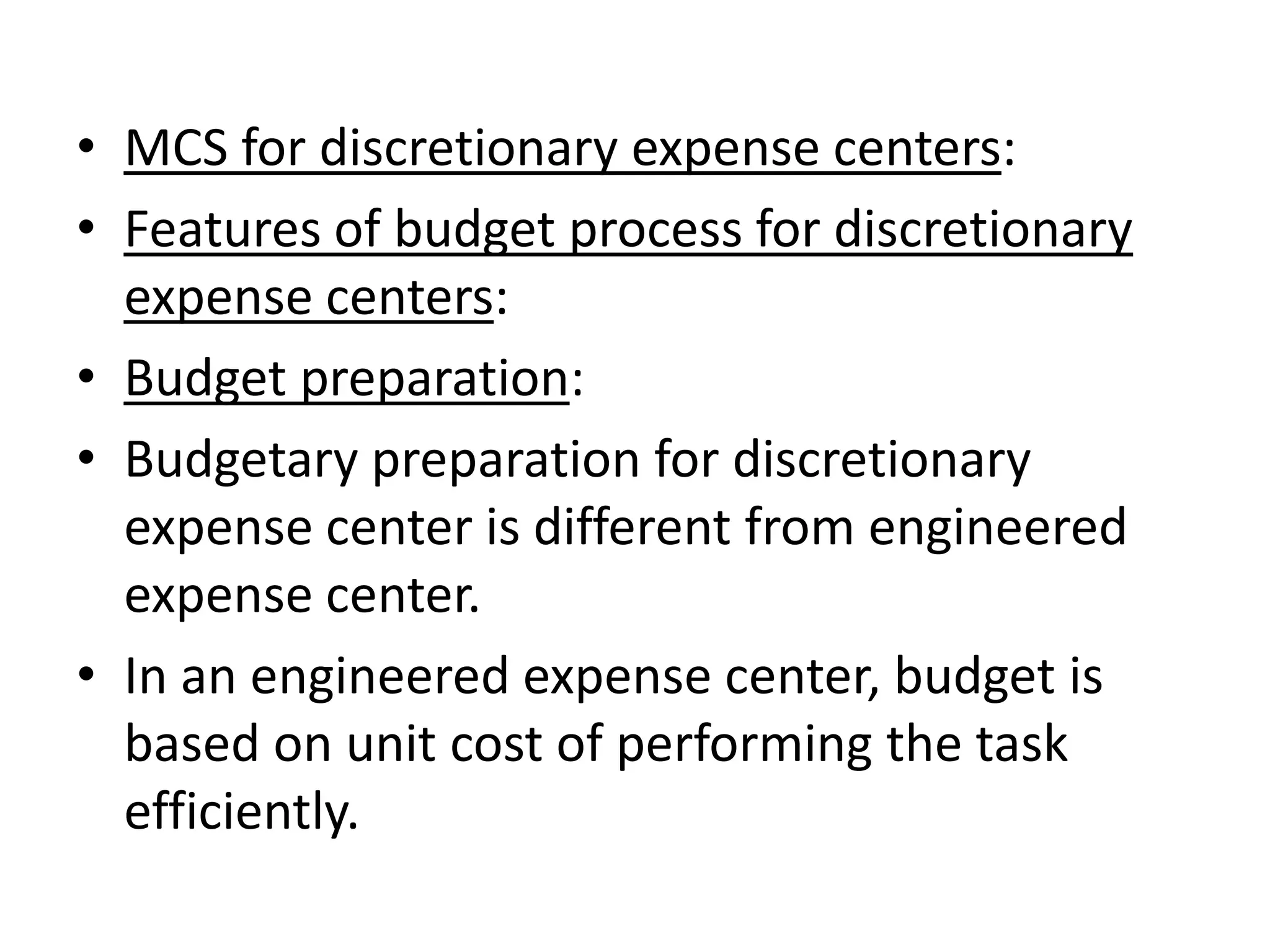 • MCS for discretionary expense centers:
• Features of budget process for discretionary
  expense centers:
• Budget preparation:
• Budgetary preparation for discretionary
  expense center is different from engineered
  expense center.
• In an engineered expense center, budget is
  based on unit cost of performing the task
  efficiently.
 