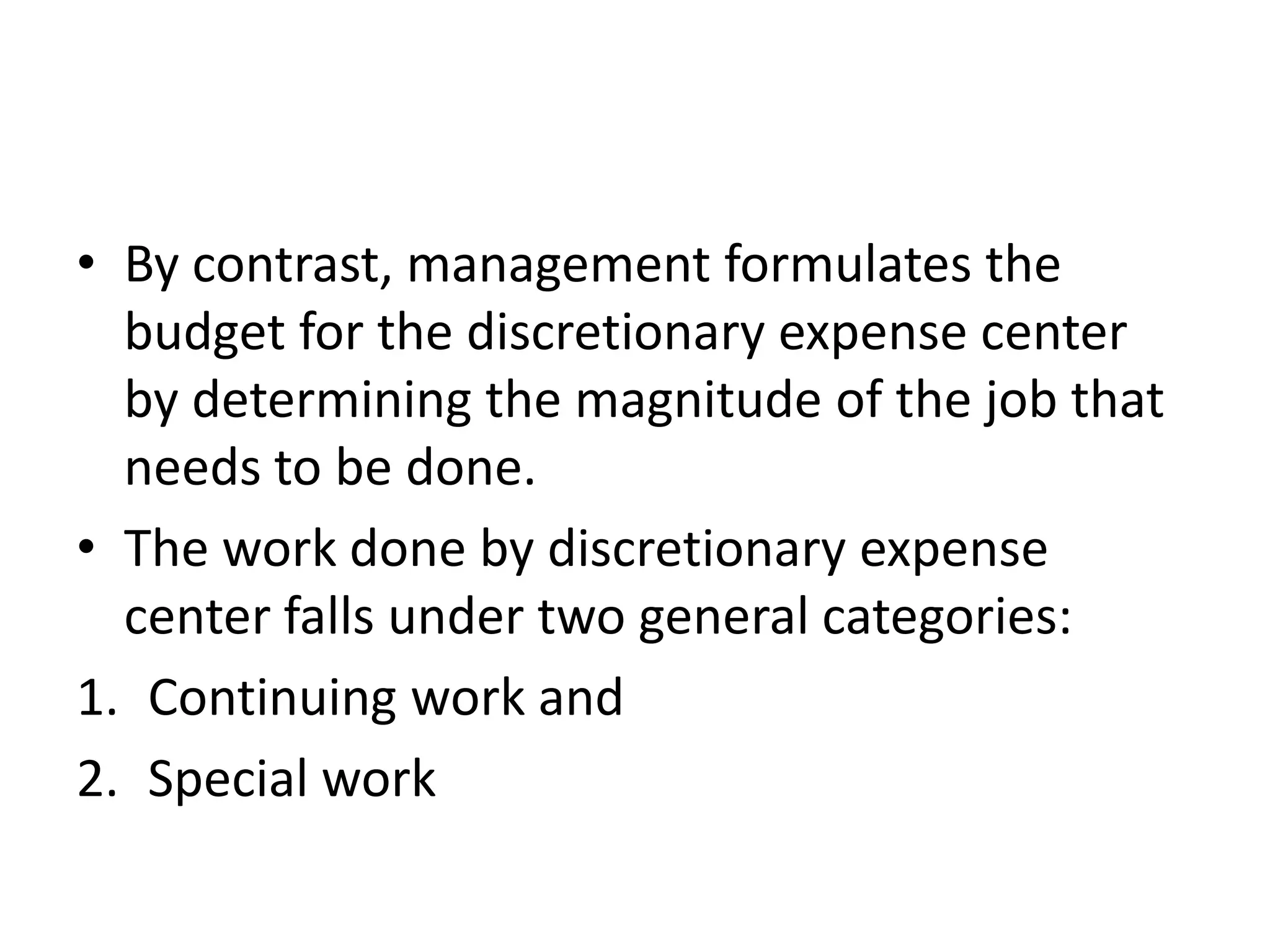 • By contrast, management formulates the
  budget for the discretionary expense center
  by determining the magnitude of the job that
  needs to be done.
• The work done by discretionary expense
  center falls under two general categories:
1. Continuing work and
2. Special work
 