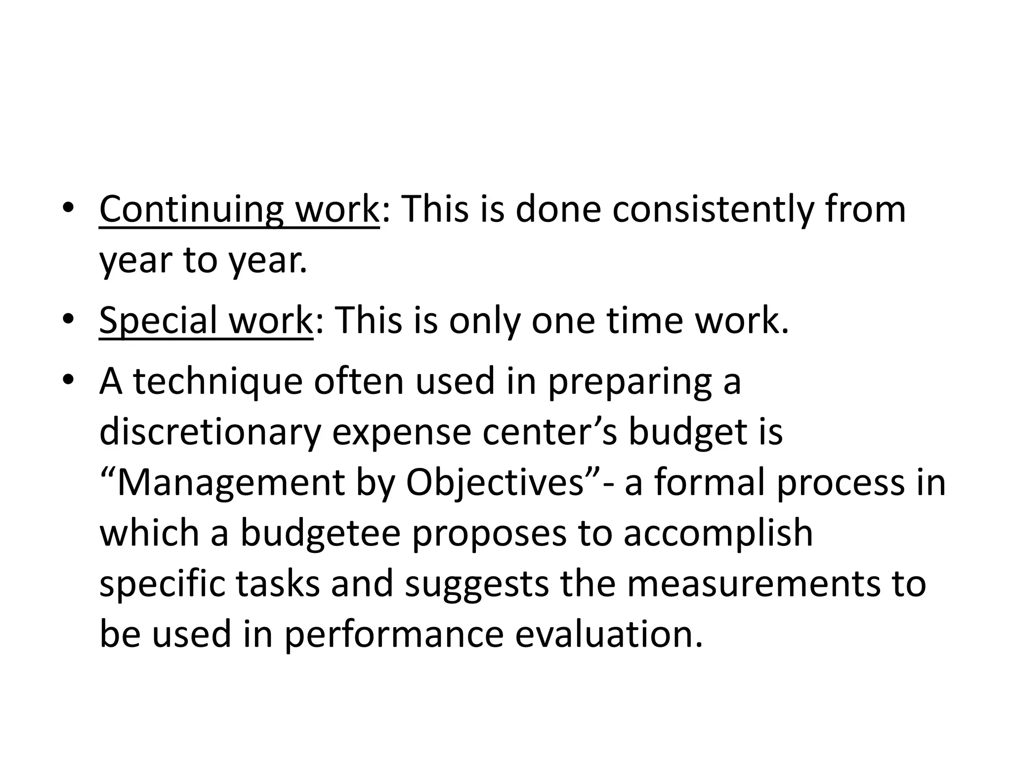 • Continuing work: This is done consistently from
  year to year.
• Special work: This is only one time work.
• A technique often used in preparing a
  discretionary expense center’s budget is
  “Management by Objectives”- a formal process in
  which a budgetee proposes to accomplish
  specific tasks and suggests the measurements to
  be used in performance evaluation.
 