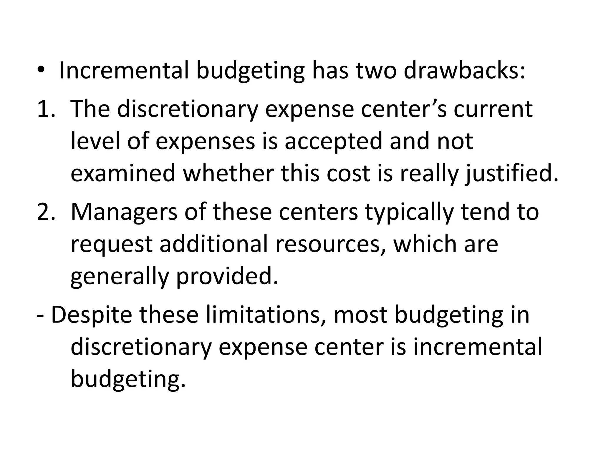 • Incremental budgeting has two drawbacks:
1. The discretionary expense center’s current
   level of expenses is accepted and not
   examined whether this cost is really justified.
2. Managers of these centers typically tend to
   request additional resources, which are
   generally provided.
- Despite these limitations, most budgeting in
   discretionary expense center is incremental
   budgeting.
 
