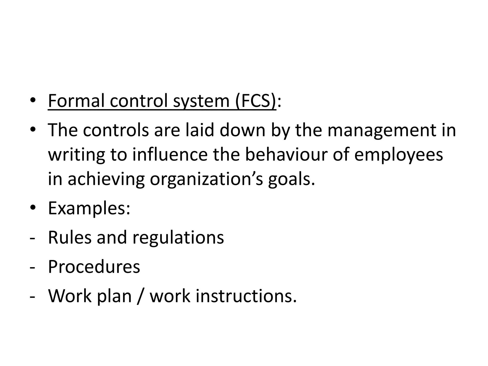 • Formal control system (FCS):
• The controls are laid down by the management in
  writing to influence the behaviour of employees
  in achieving organization’s goals.
• Examples:
- Rules and regulations
- Procedures
- Work plan / work instructions.
 