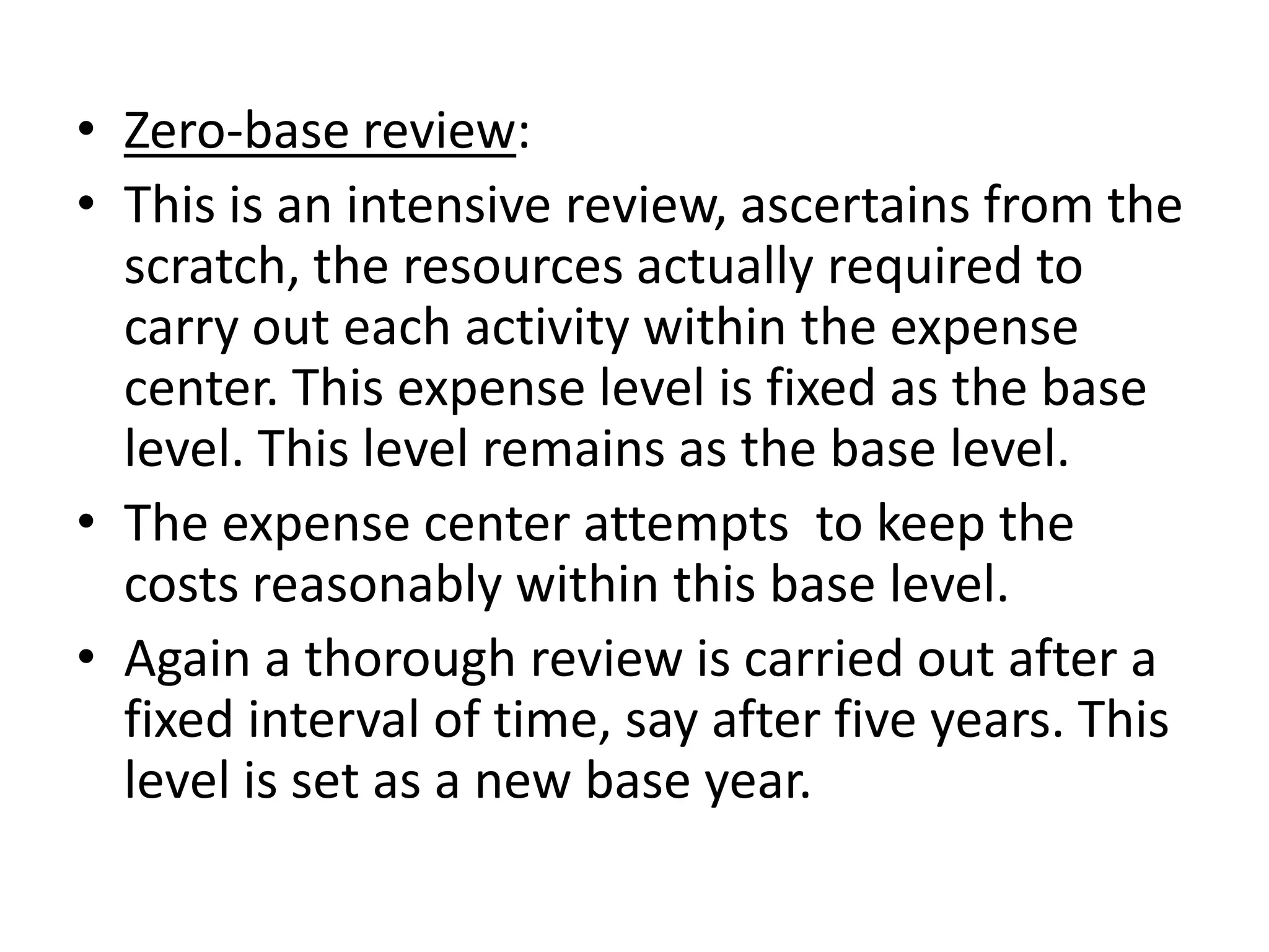 • Zero-base review:
• This is an intensive review, ascertains from the
  scratch, the resources actually required to
  carry out each activity within the expense
  center. This expense level is fixed as the base
  level. This level remains as the base level.
• The expense center attempts to keep the
  costs reasonably within this base level.
• Again a thorough review is carried out after a
  fixed interval of time, say after five years. This
  level is set as a new base year.
 