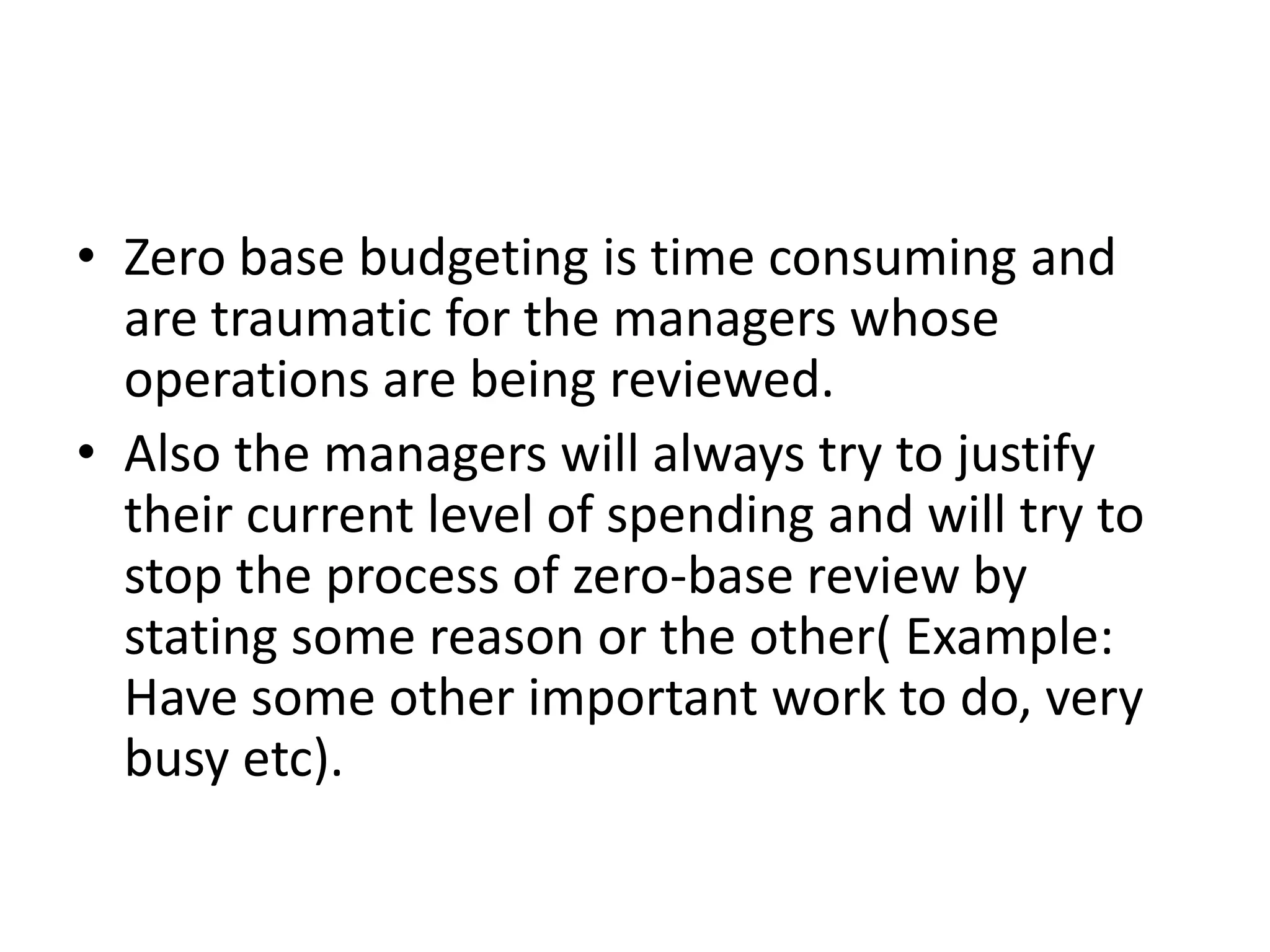 • Zero base budgeting is time consuming and
  are traumatic for the managers whose
  operations are being reviewed.
• Also the managers will always try to justify
  their current level of spending and will try to
  stop the process of zero-base review by
  stating some reason or the other( Example:
  Have some other important work to do, very
  busy etc).
 