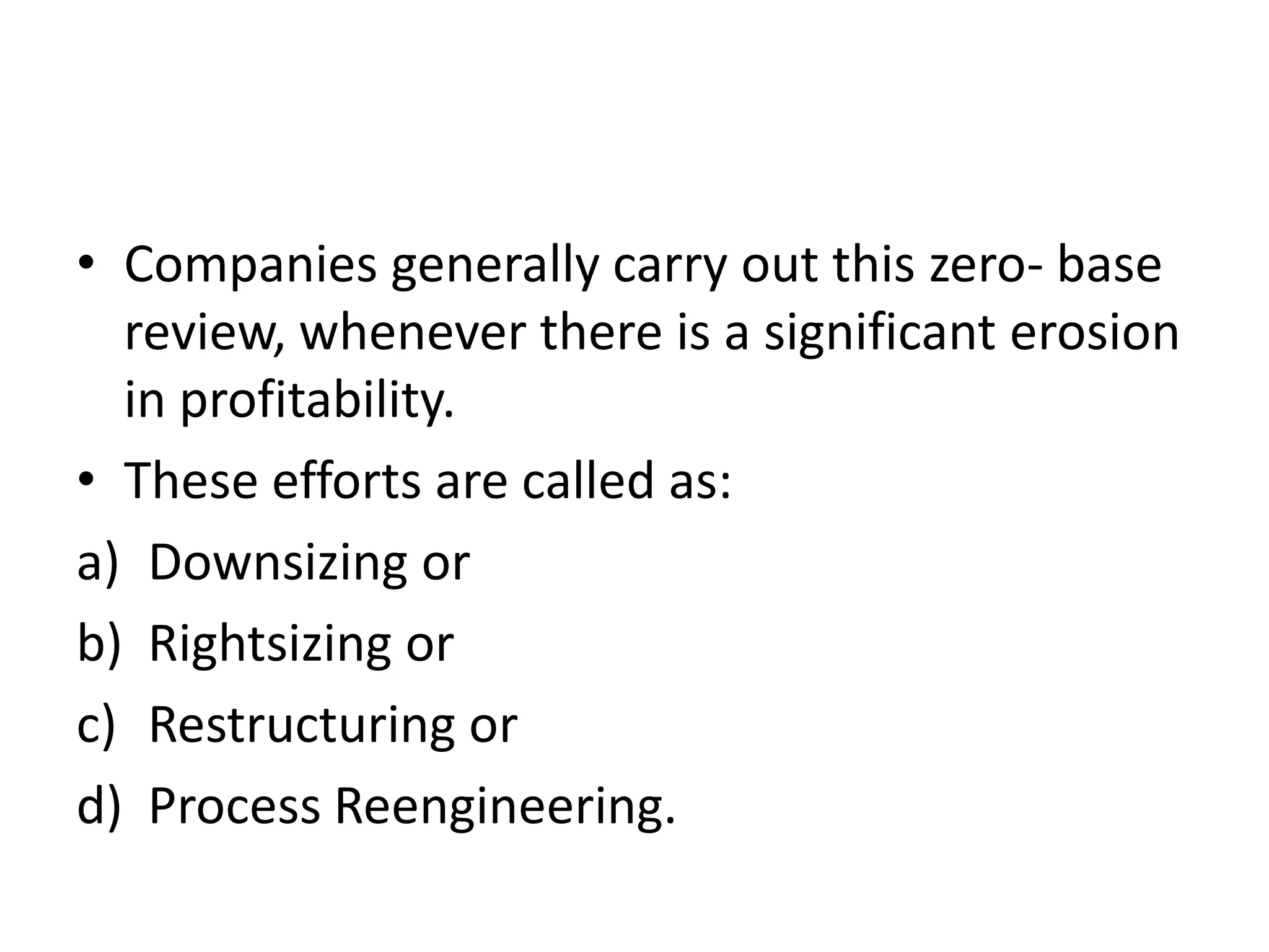 • Companies generally carry out this zero- base
  review, whenever there is a significant erosion
  in profitability.
• These efforts are called as:
a) Downsizing or
b) Rightsizing or
c) Restructuring or
d) Process Reengineering.
 