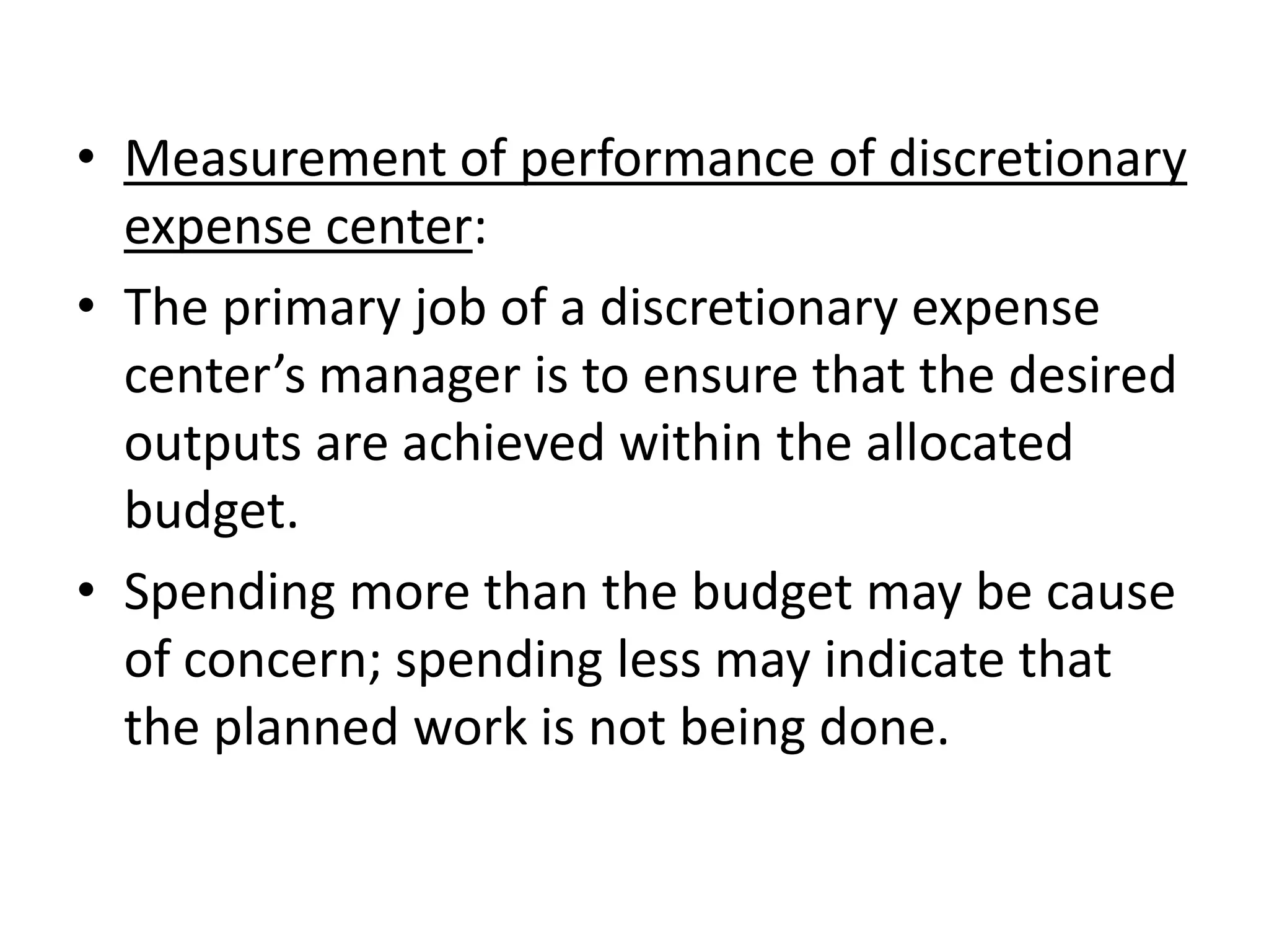 • Measurement of performance of discretionary
  expense center:
• The primary job of a discretionary expense
  center’s manager is to ensure that the desired
  outputs are achieved within the allocated
  budget.
• Spending more than the budget may be cause
  of concern; spending less may indicate that
  the planned work is not being done.
 