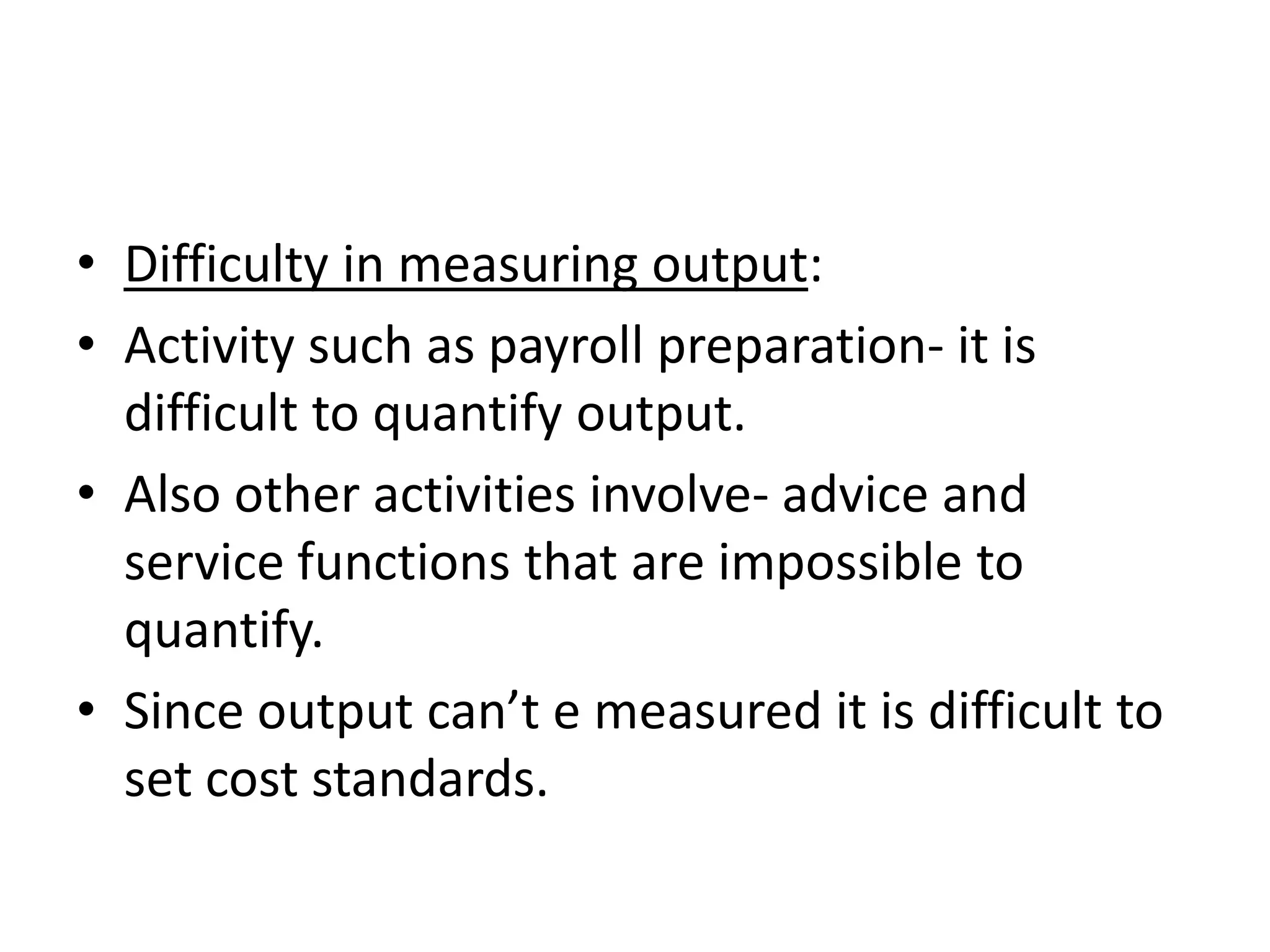 • Difficulty in measuring output:
• Activity such as payroll preparation- it is
  difficult to quantify output.
• Also other activities involve- advice and
  service functions that are impossible to
  quantify.
• Since output can’t e measured it is difficult to
  set cost standards.
 
