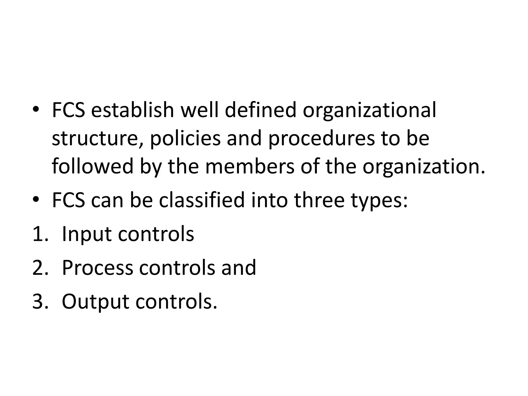 • FCS establish well defined organizational
  structure, policies and procedures to be
  followed by the members of the organization.
• FCS can be classified into three types:
1. Input controls
2. Process controls and
3. Output controls.
 