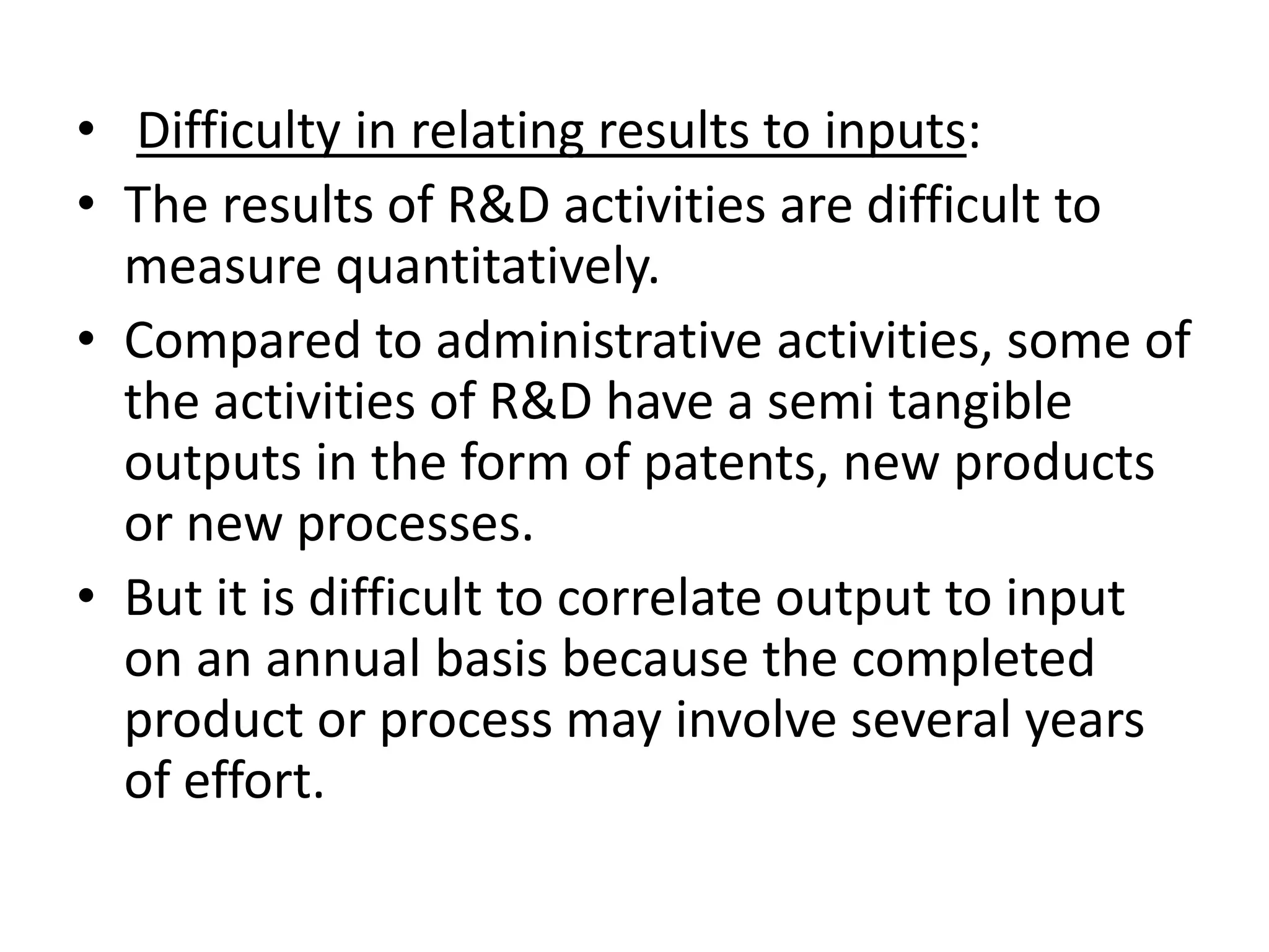 • Difficulty in relating results to inputs:
• The results of R&D activities are difficult to
  measure quantitatively.
• Compared to administrative activities, some of
  the activities of R&D have a semi tangible
  outputs in the form of patents, new products
  or new processes.
• But it is difficult to correlate output to input
  on an annual basis because the completed
  product or process may involve several years
  of effort.
 