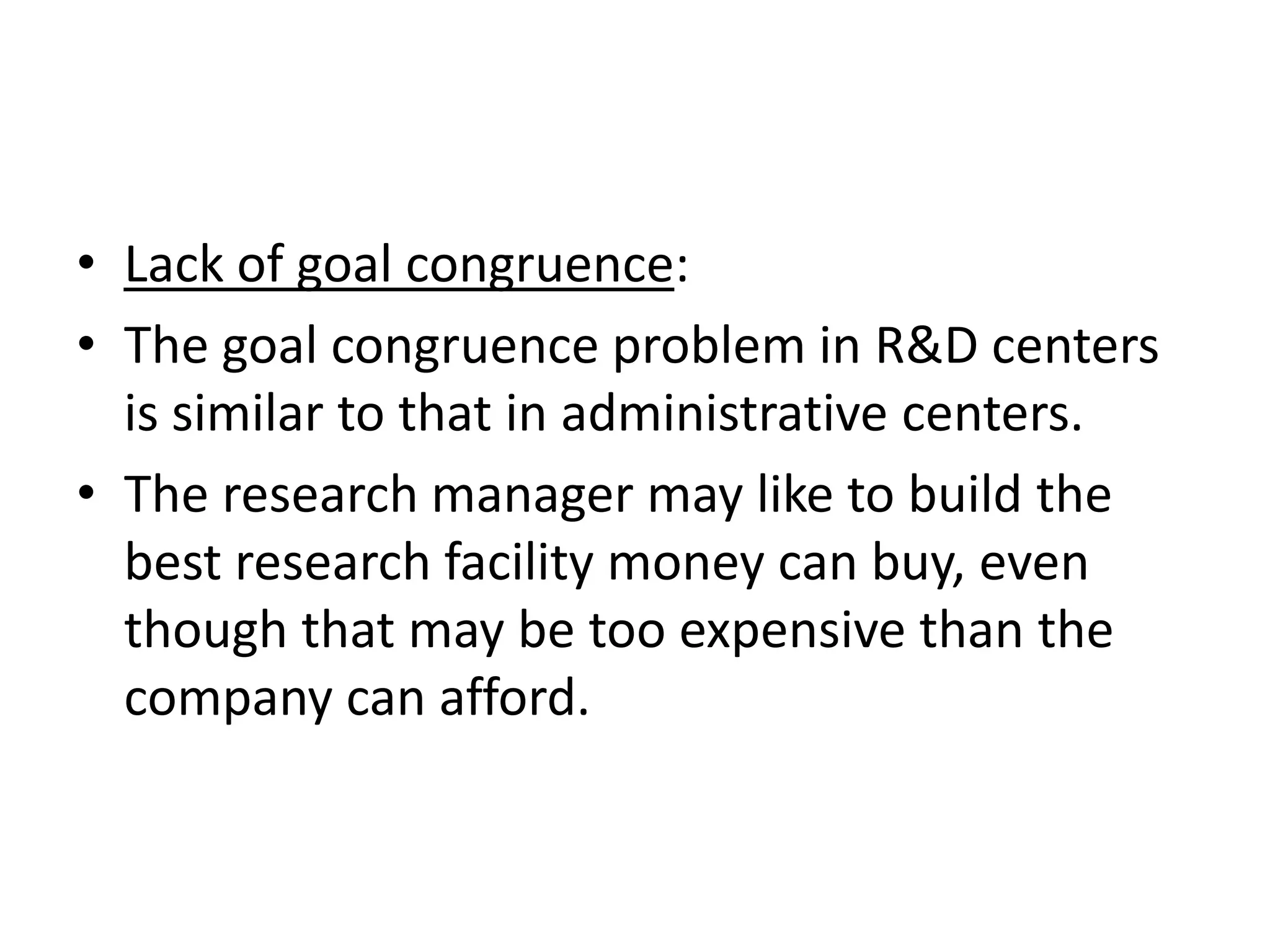 • Lack of goal congruence:
• The goal congruence problem in R&D centers
  is similar to that in administrative centers.
• The research manager may like to build the
  best research facility money can buy, even
  though that may be too expensive than the
  company can afford.
 