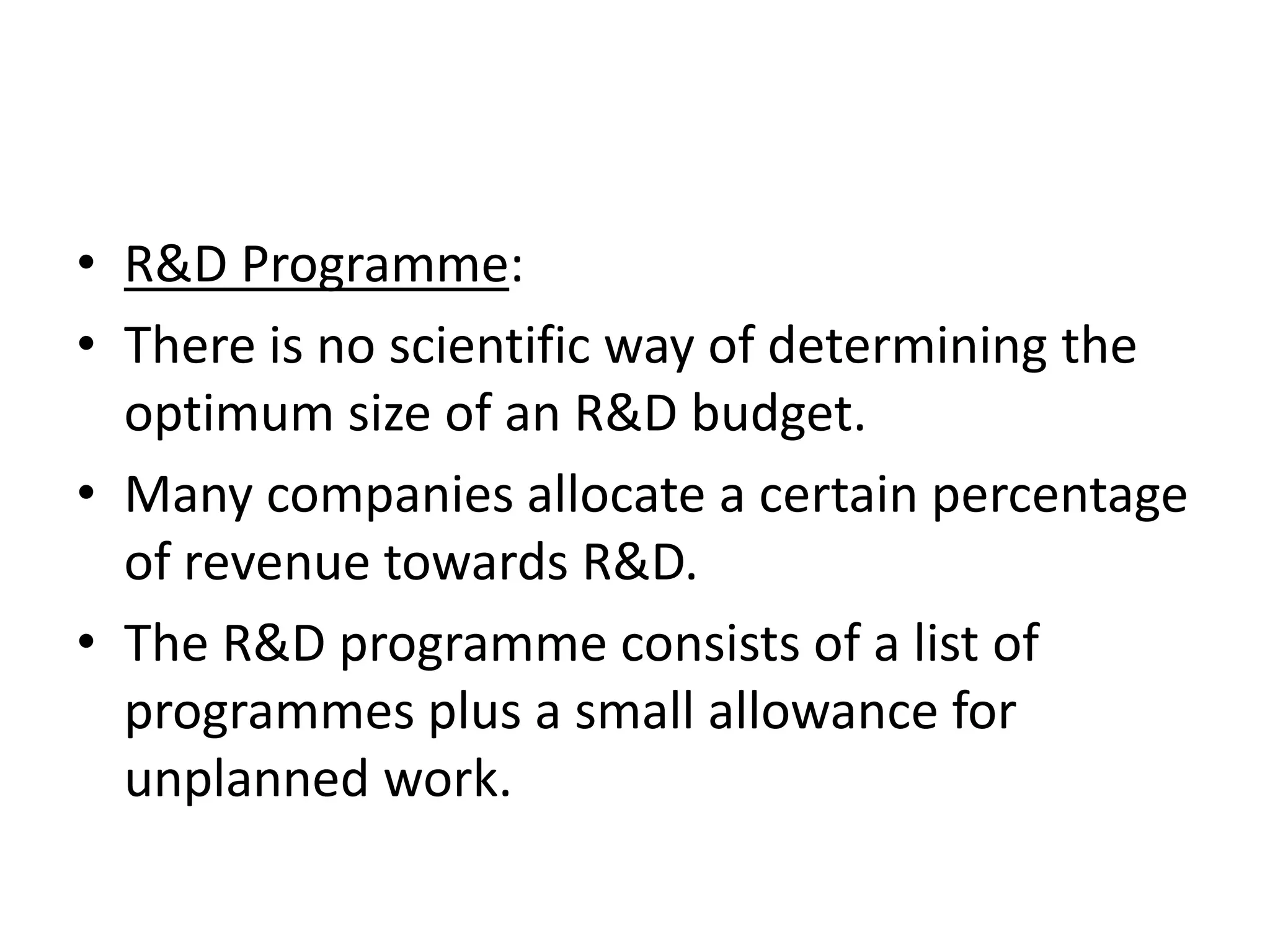 • R&D Programme:
• There is no scientific way of determining the
  optimum size of an R&D budget.
• Many companies allocate a certain percentage
  of revenue towards R&D.
• The R&D programme consists of a list of
  programmes plus a small allowance for
  unplanned work.
 