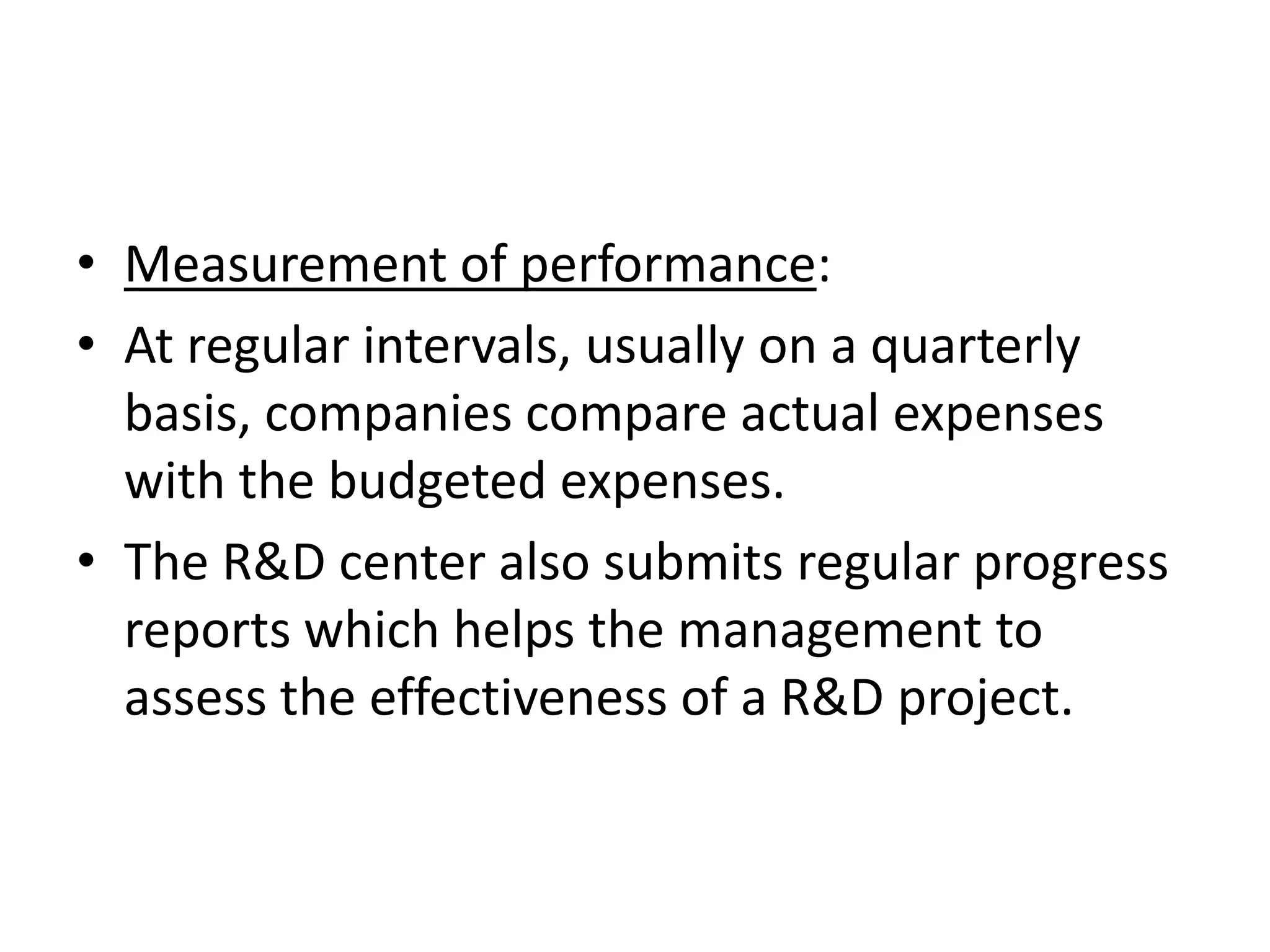 • Measurement of performance:
• At regular intervals, usually on a quarterly
  basis, companies compare actual expenses
  with the budgeted expenses.
• The R&D center also submits regular progress
  reports which helps the management to
  assess the effectiveness of a R&D project.
 