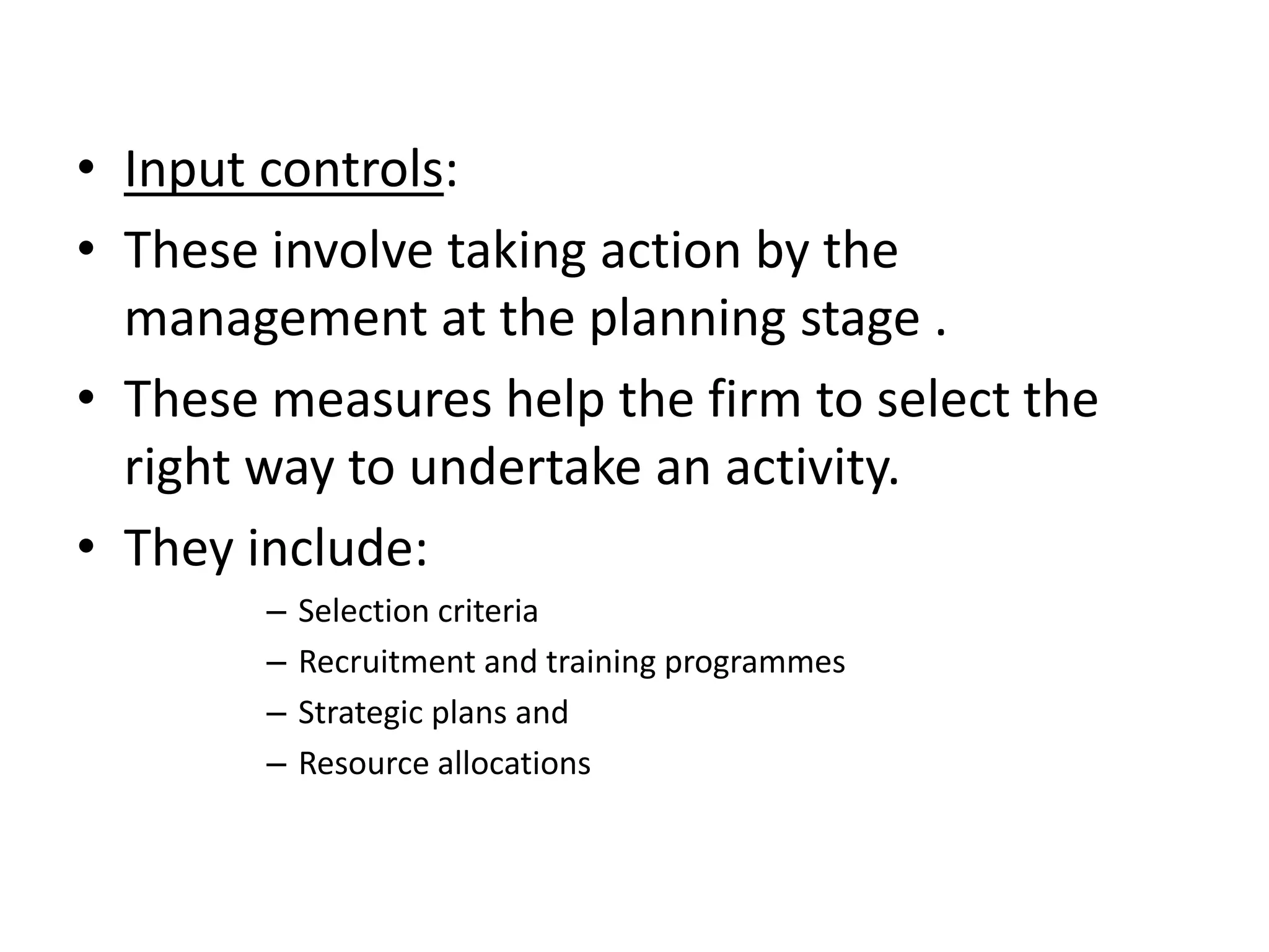 • Input controls:
• These involve taking action by the
  management at the planning stage .
• These measures help the firm to select the
  right way to undertake an activity.
• They include:
        –   Selection criteria
        –   Recruitment and training programmes
        –   Strategic plans and
        –   Resource allocations
 