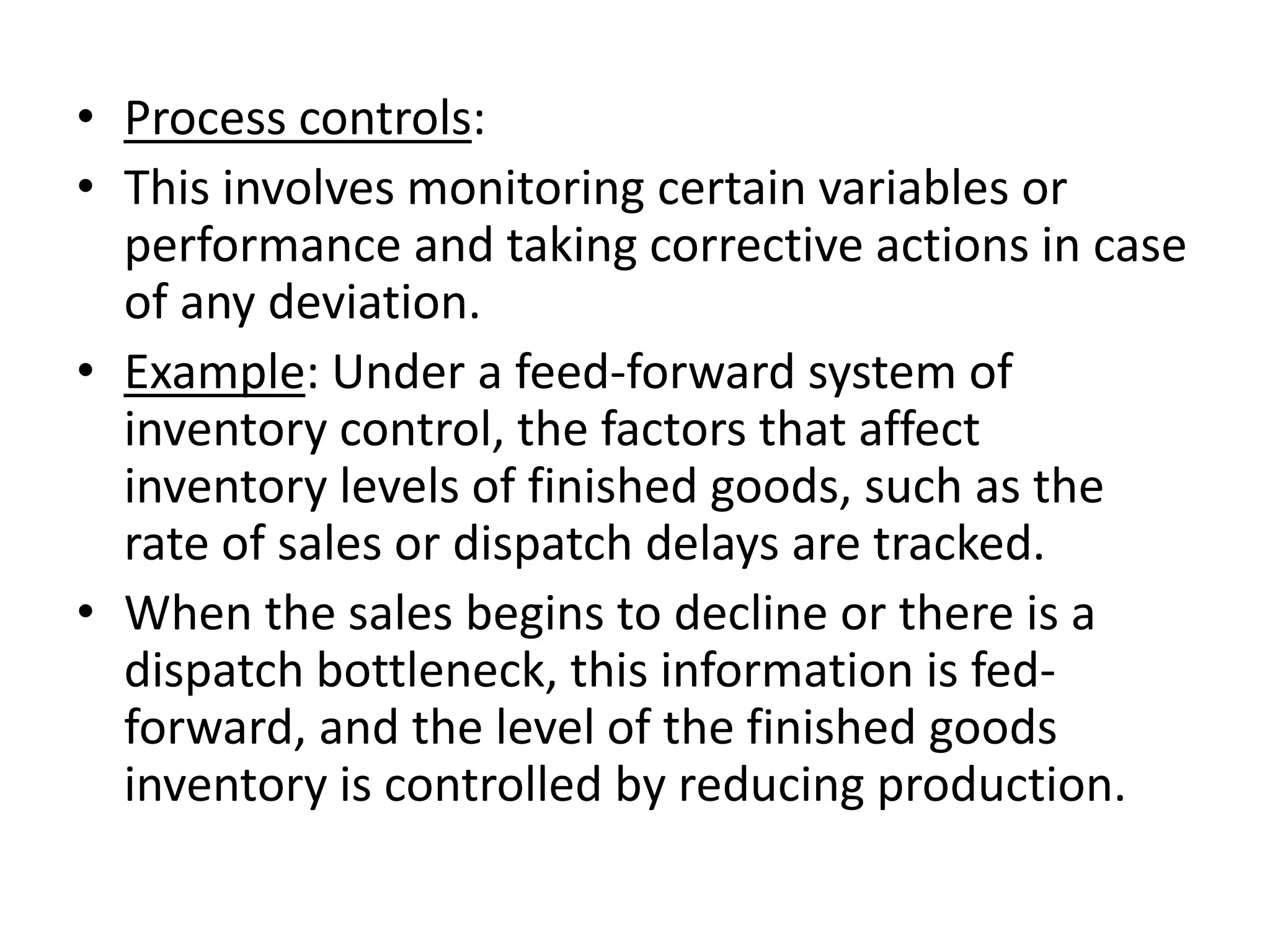 • Process controls:
• This involves monitoring certain variables or
  performance and taking corrective actions in case
  of any deviation.
• Example: Under a feed-forward system of
  inventory control, the factors that affect
  inventory levels of finished goods, such as the
  rate of sales or dispatch delays are tracked.
• When the sales begins to decline or there is a
  dispatch bottleneck, this information is fed-
  forward, and the level of the finished goods
  inventory is controlled by reducing production.
 