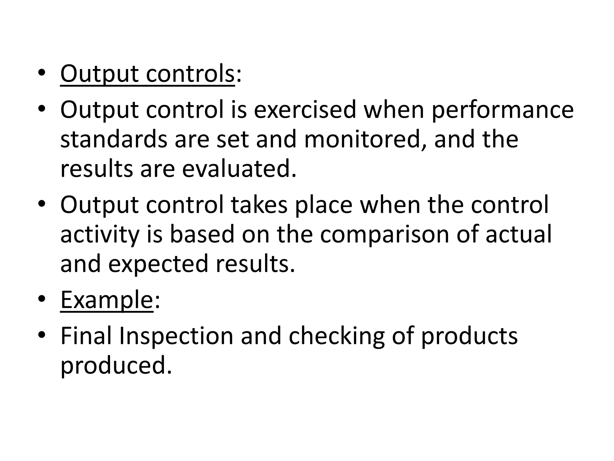 • Output controls:
• Output control is exercised when performance
  standards are set and monitored, and the
  results are evaluated.
• Output control takes place when the control
  activity is based on the comparison of actual
  and expected results.
• Example:
• Final Inspection and checking of products
  produced.
 