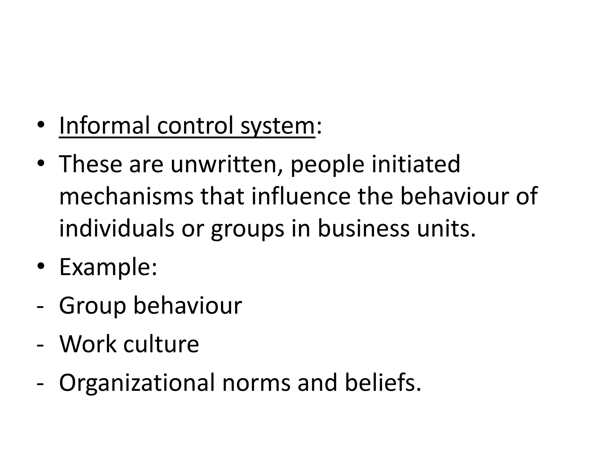 • Informal control system:
• These are unwritten, people initiated
  mechanisms that influence the behaviour of
  individuals or groups in business units.
• Example:
- Group behaviour
- Work culture
- Organizational norms and beliefs.
 