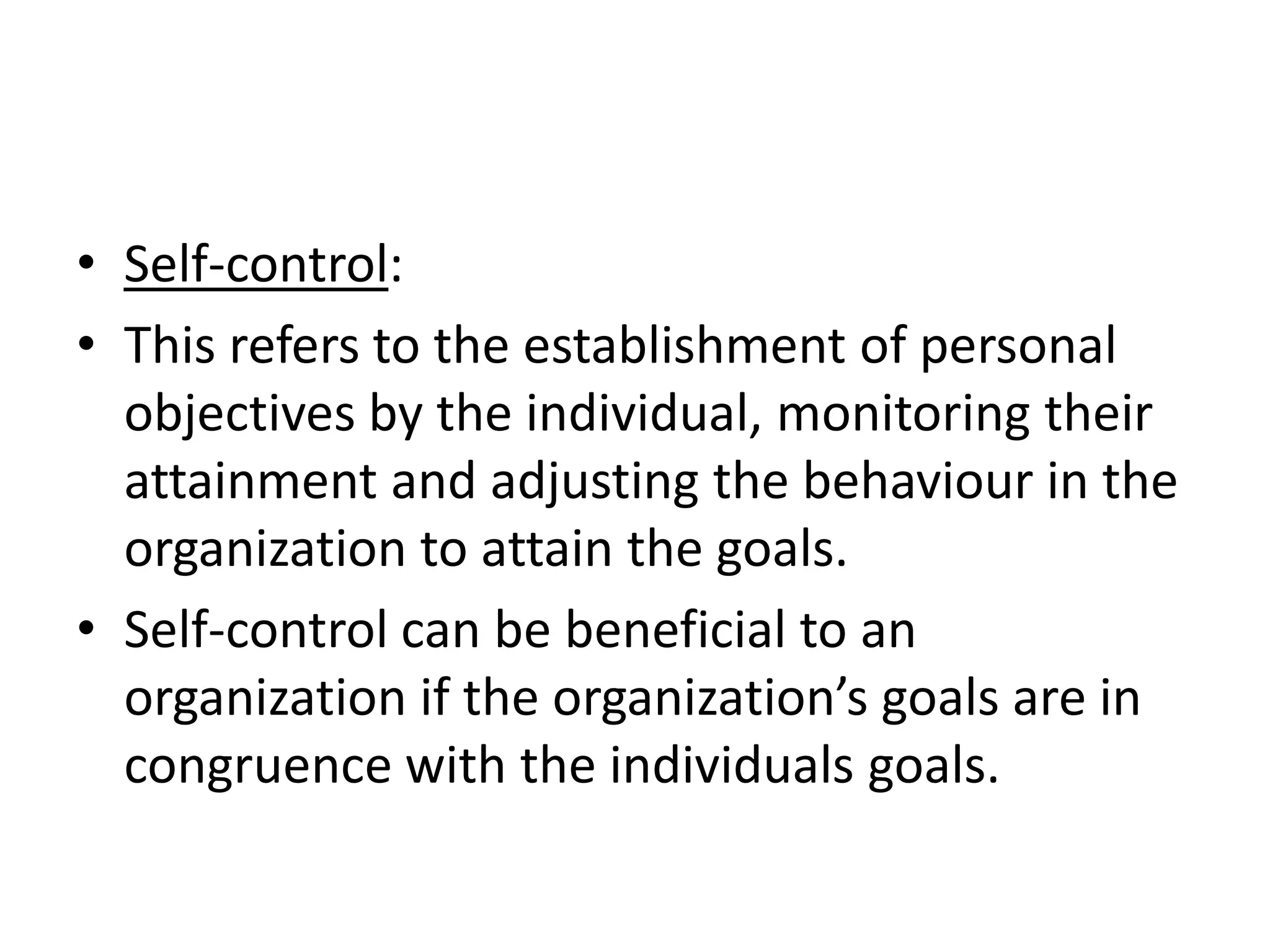 • Self-control:
• This refers to the establishment of personal
  objectives by the individual, monitoring their
  attainment and adjusting the behaviour in the
  organization to attain the goals.
• Self-control can be beneficial to an
  organization if the organization’s goals are in
  congruence with the individuals goals.
 