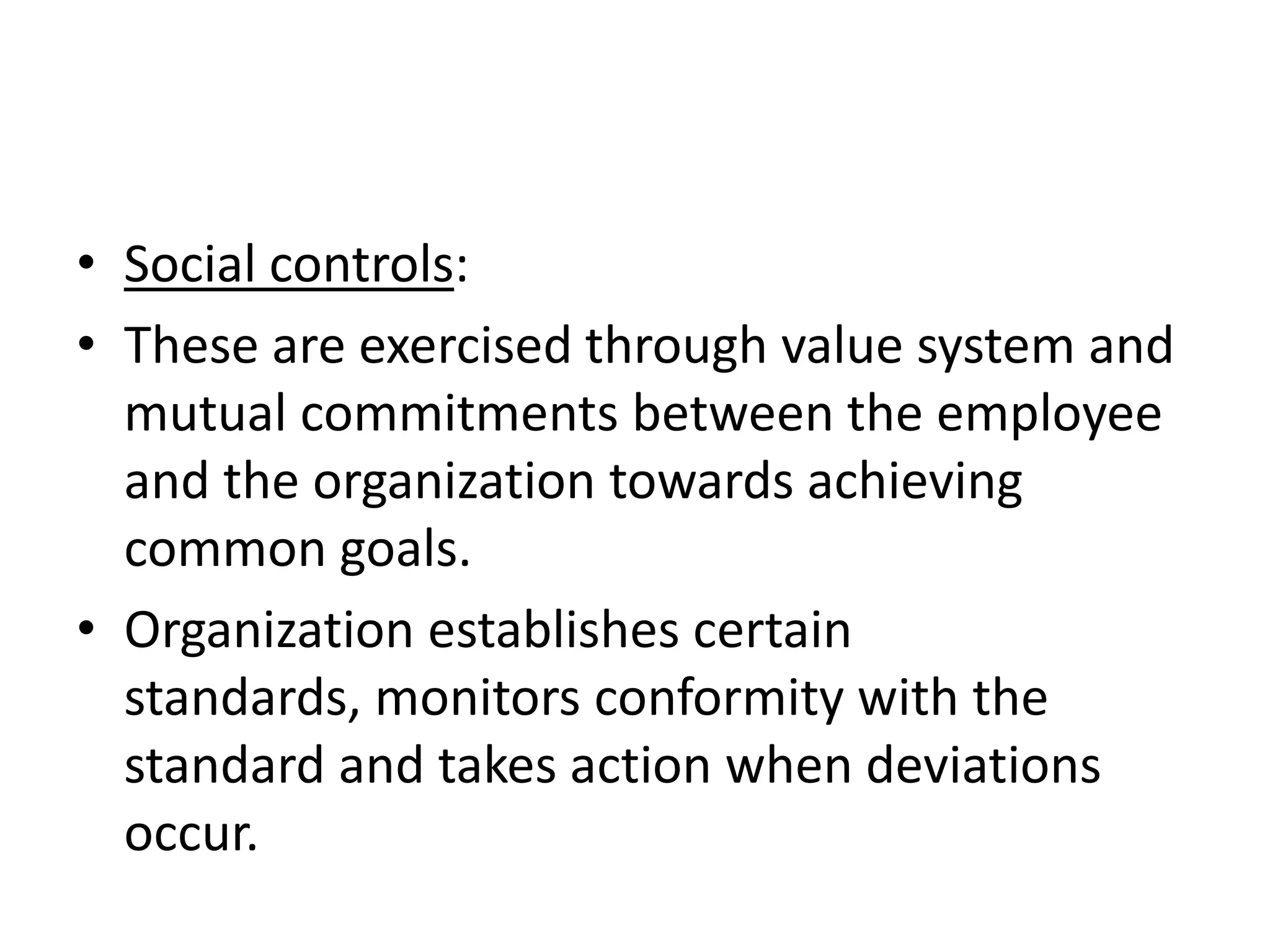 • Social controls:
• These are exercised through value system and
  mutual commitments between the employee
  and the organization towards achieving
  common goals.
• Organization establishes certain
  standards, monitors conformity with the
  standard and takes action when deviations
  occur.
 