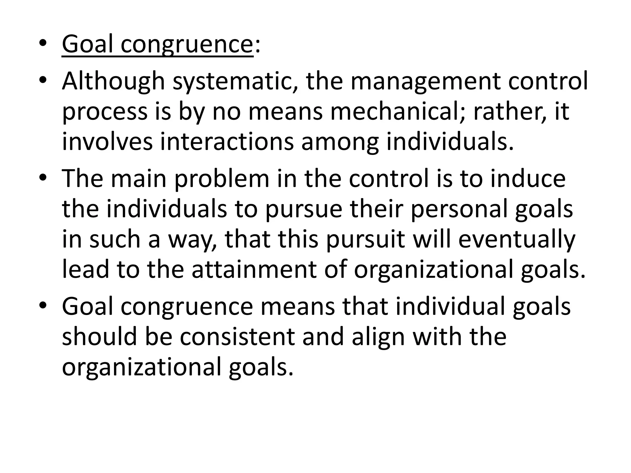 • Goal congruence:
• Although systematic, the management control
  process is by no means mechanical; rather, it
  involves interactions among individuals.
• The main problem in the control is to induce
  the individuals to pursue their personal goals
  in such a way, that this pursuit will eventually
  lead to the attainment of organizational goals.
• Goal congruence means that individual goals
  should be consistent and align with the
  organizational goals.
 
