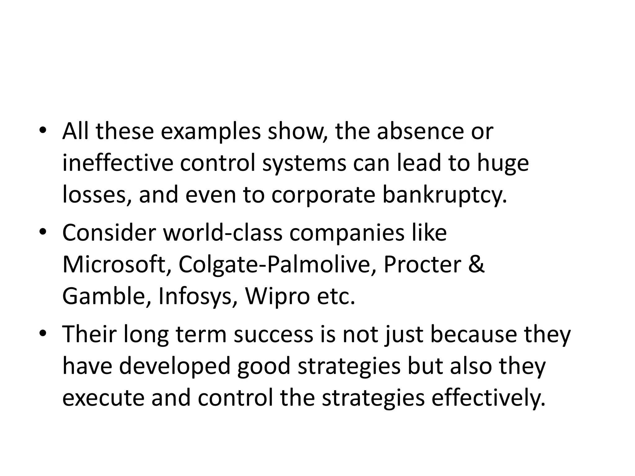 • All these examples show, the absence or
  ineffective control systems can lead to huge
  losses, and even to corporate bankruptcy.
• Consider world-class companies like
  Microsoft, Colgate-Palmolive, Procter &
  Gamble, Infosys, Wipro etc.
• Their long term success is not just because they
  have developed good strategies but also they
  execute and control the strategies effectively.
 