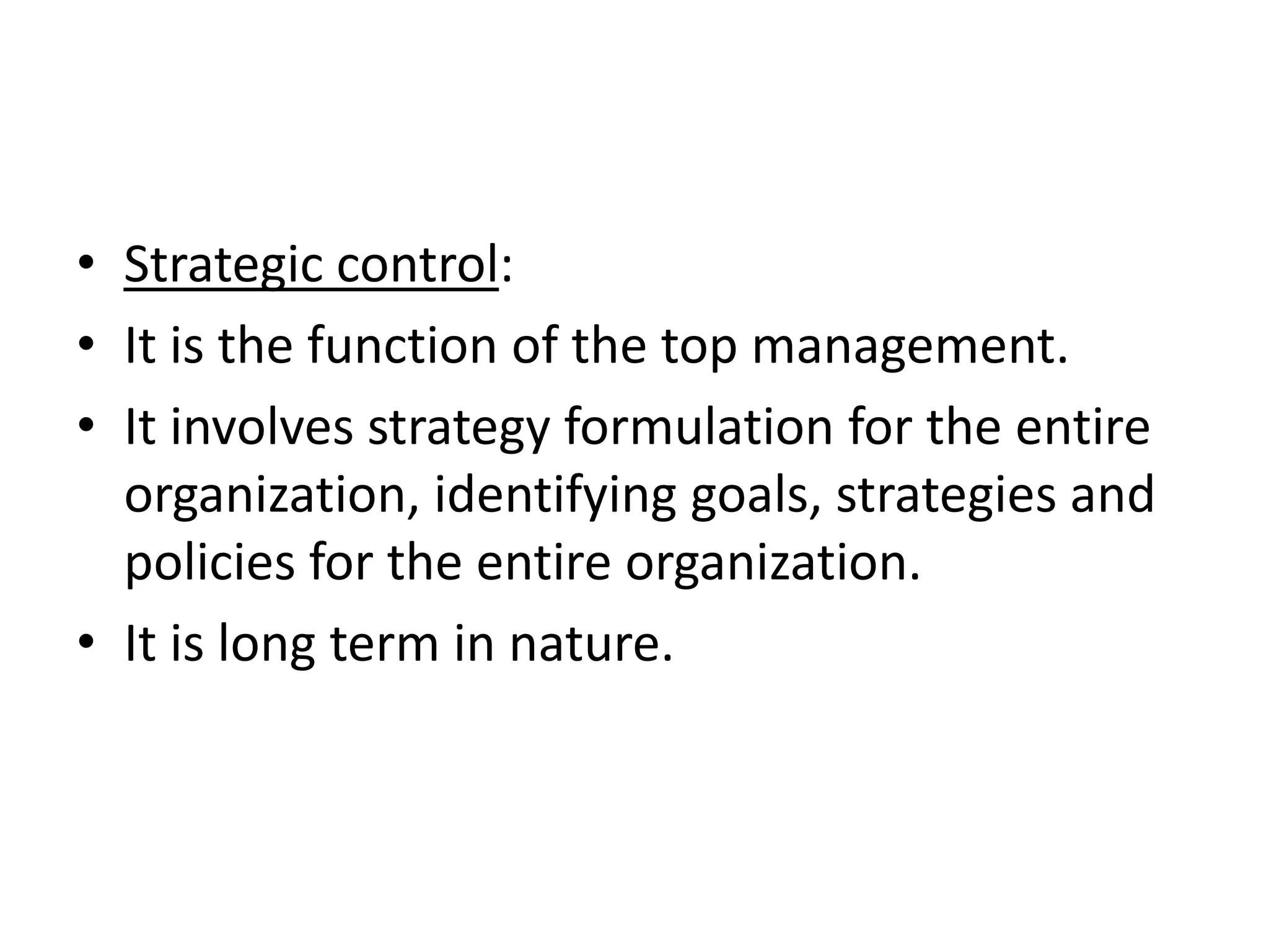 • Strategic control:
• It is the function of the top management.
• It involves strategy formulation for the entire
  organization, identifying goals, strategies and
  policies for the entire organization.
• It is long term in nature.
 