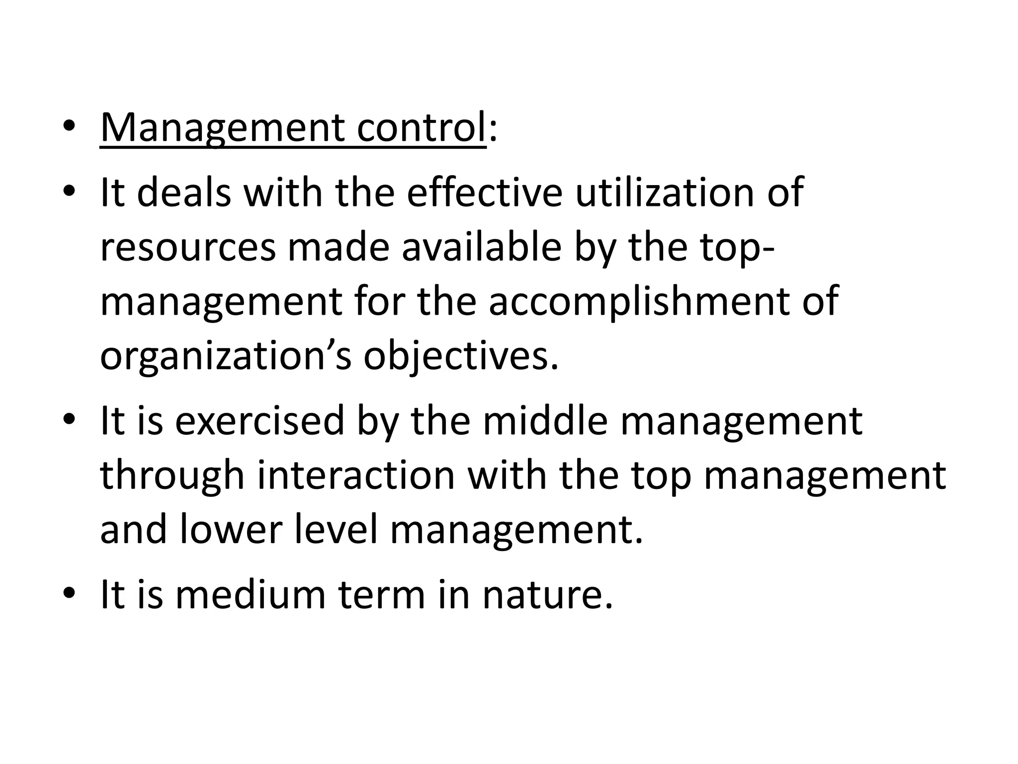 • Management control:
• It deals with the effective utilization of
  resources made available by the top-
  management for the accomplishment of
  organization’s objectives.
• It is exercised by the middle management
  through interaction with the top management
  and lower level management.
• It is medium term in nature.
 