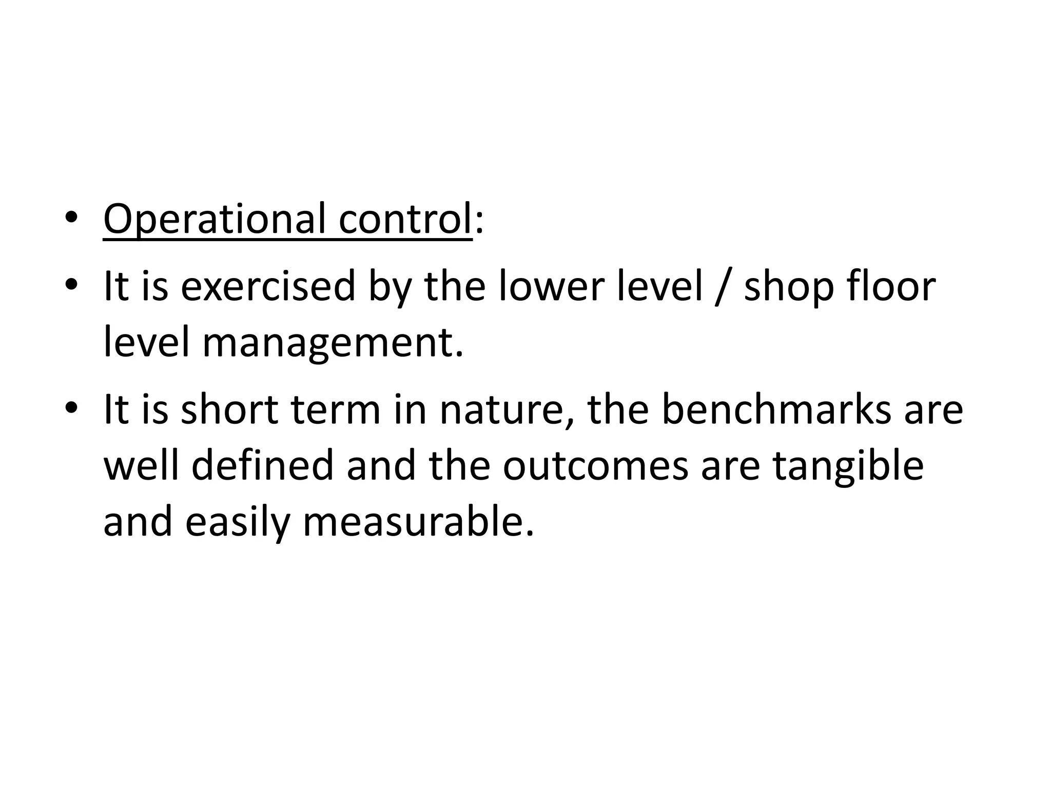 • Operational control:
• It is exercised by the lower level / shop floor
  level management.
• It is short term in nature, the benchmarks are
  well defined and the outcomes are tangible
  and easily measurable.
 