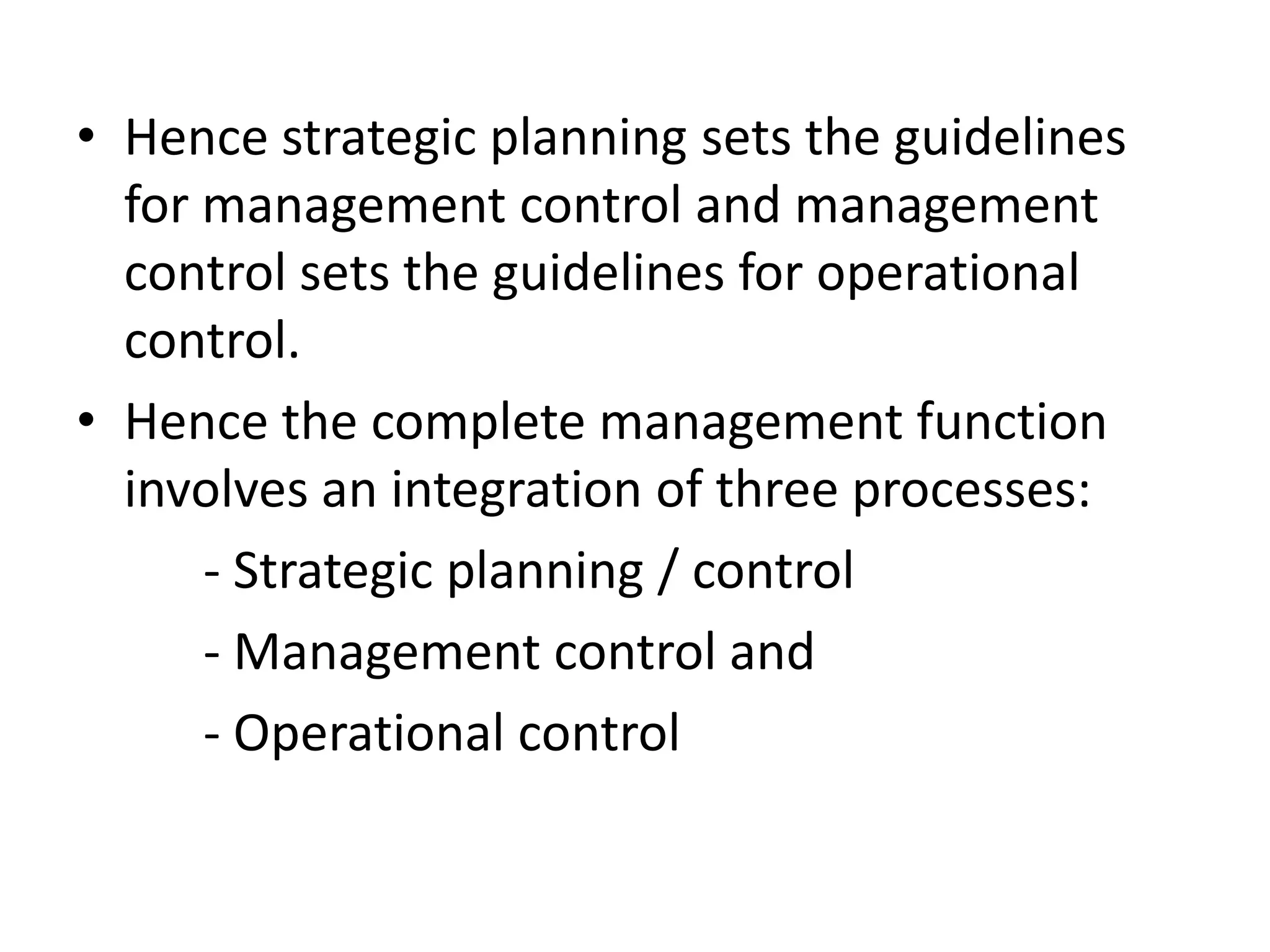 • Hence strategic planning sets the guidelines
  for management control and management
  control sets the guidelines for operational
  control.
• Hence the complete management function
  involves an integration of three processes:
      - Strategic planning / control
      - Management control and
      - Operational control
 
