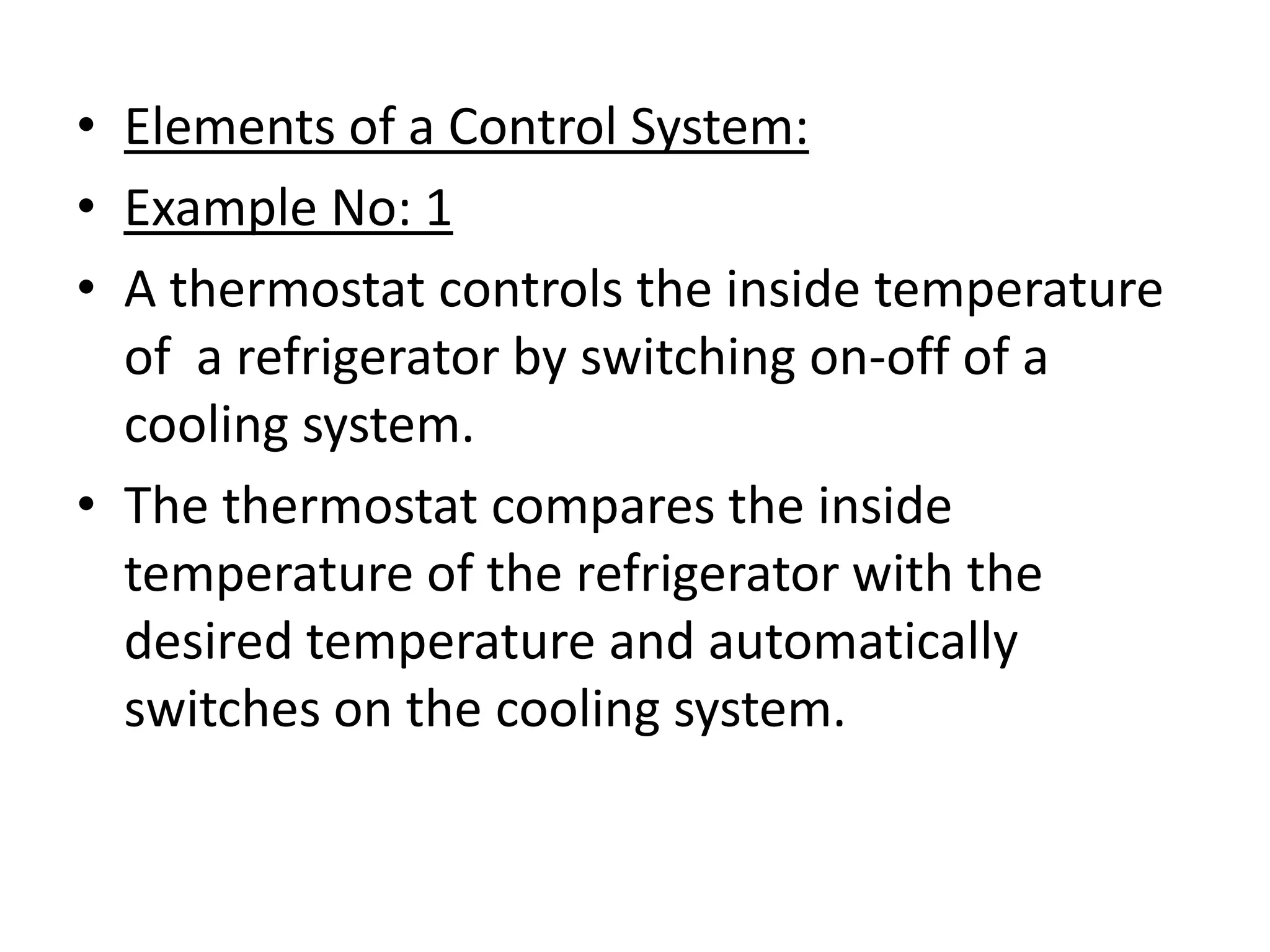 • Elements of a Control System:
• Example No: 1
• A thermostat controls the inside temperature
  of a refrigerator by switching on-off of a
  cooling system.
• The thermostat compares the inside
  temperature of the refrigerator with the
  desired temperature and automatically
  switches on the cooling system.
 