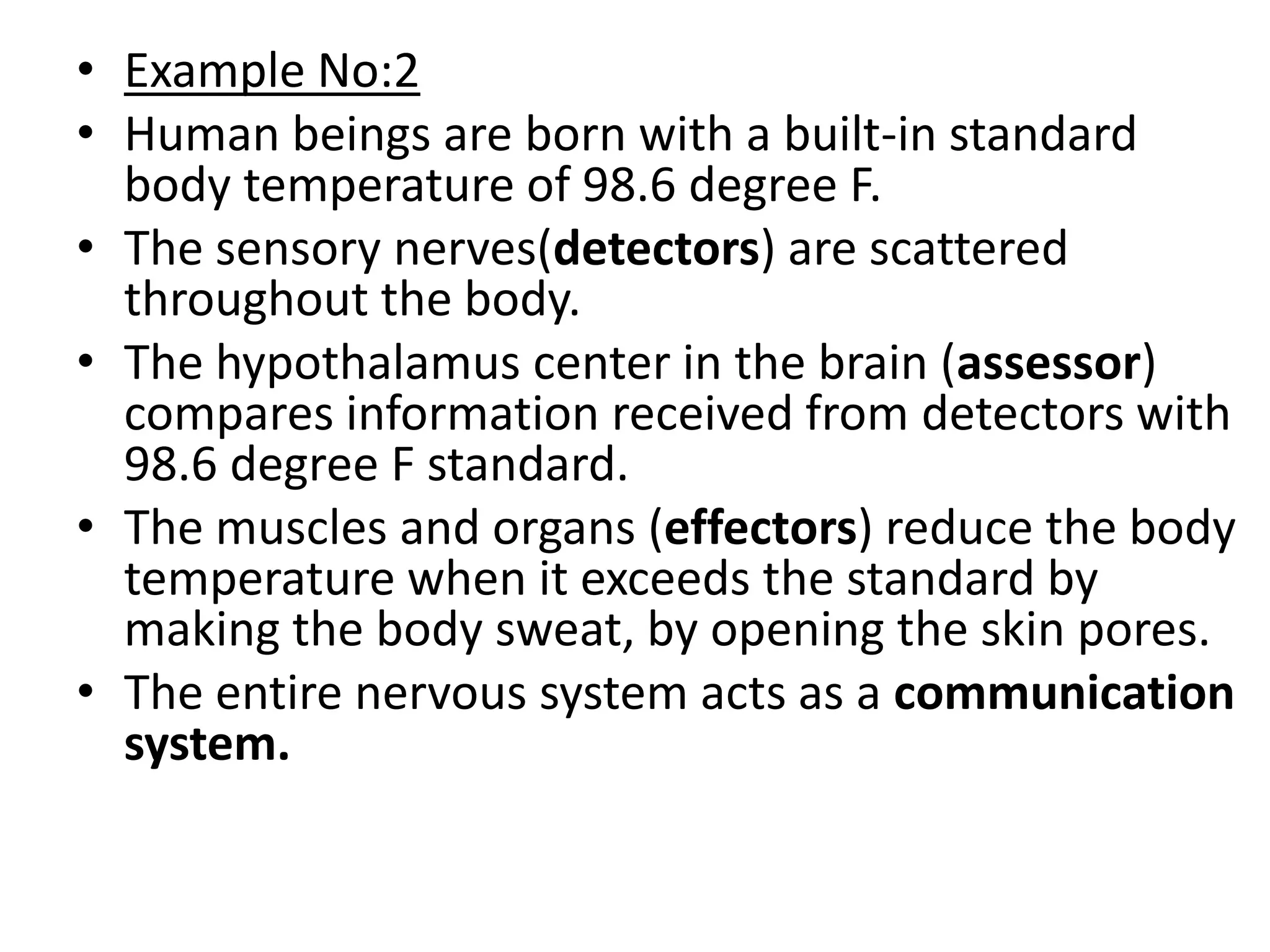 • Example No:2
• Human beings are born with a built-in standard
  body temperature of 98.6 degree F.
• The sensory nerves(detectors) are scattered
  throughout the body.
• The hypothalamus center in the brain (assessor)
  compares information received from detectors with
  98.6 degree F standard.
• The muscles and organs (effectors) reduce the body
  temperature when it exceeds the standard by
  making the body sweat, by opening the skin pores.
• The entire nervous system acts as a communication
  system.
 
