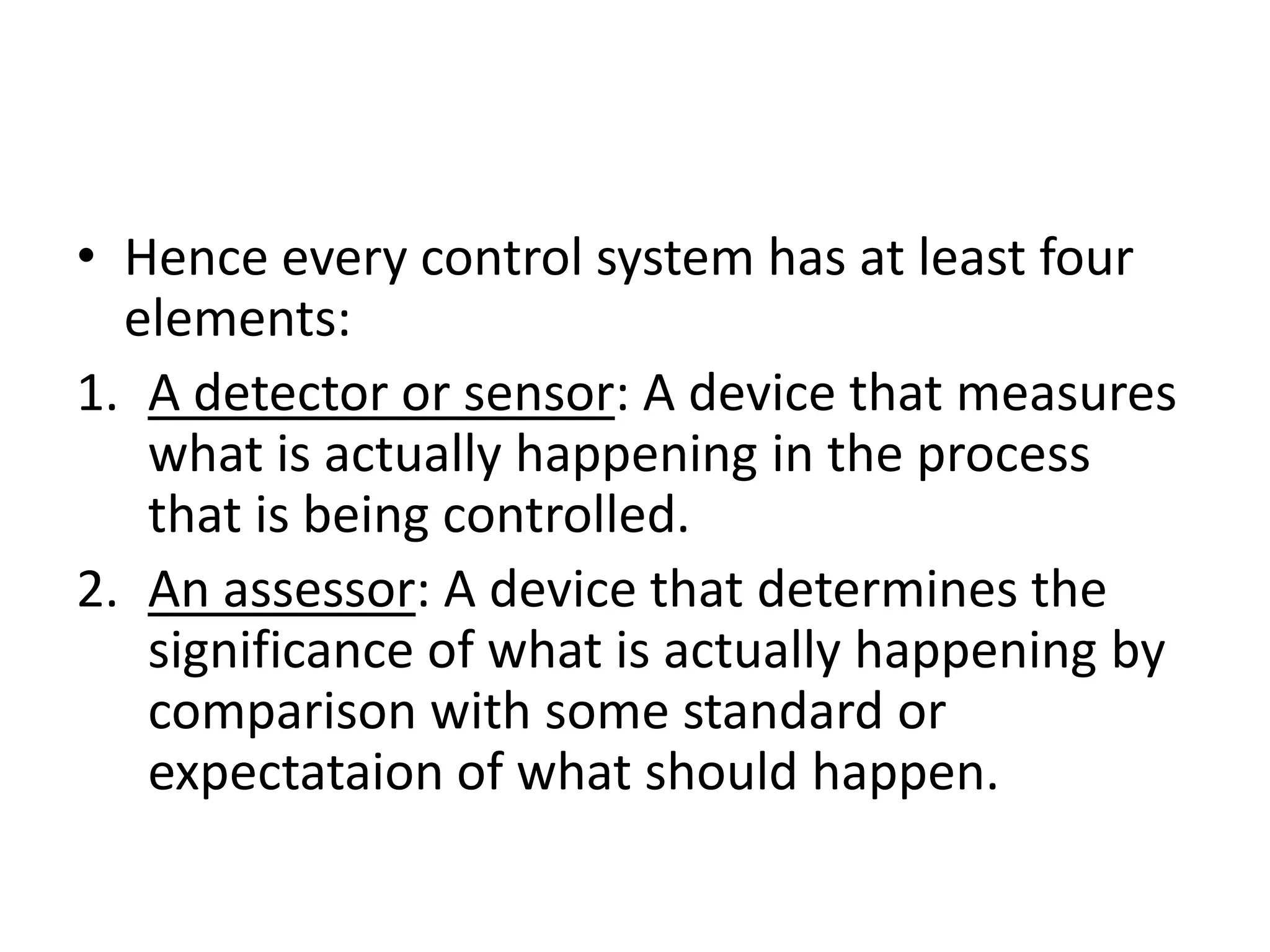 • Hence every control system has at least four
  elements:
1. A detector or sensor: A device that measures
   what is actually happening in the process
   that is being controlled.
2. An assessor: A device that determines the
   significance of what is actually happening by
   comparison with some standard or
   expectataion of what should happen.
 