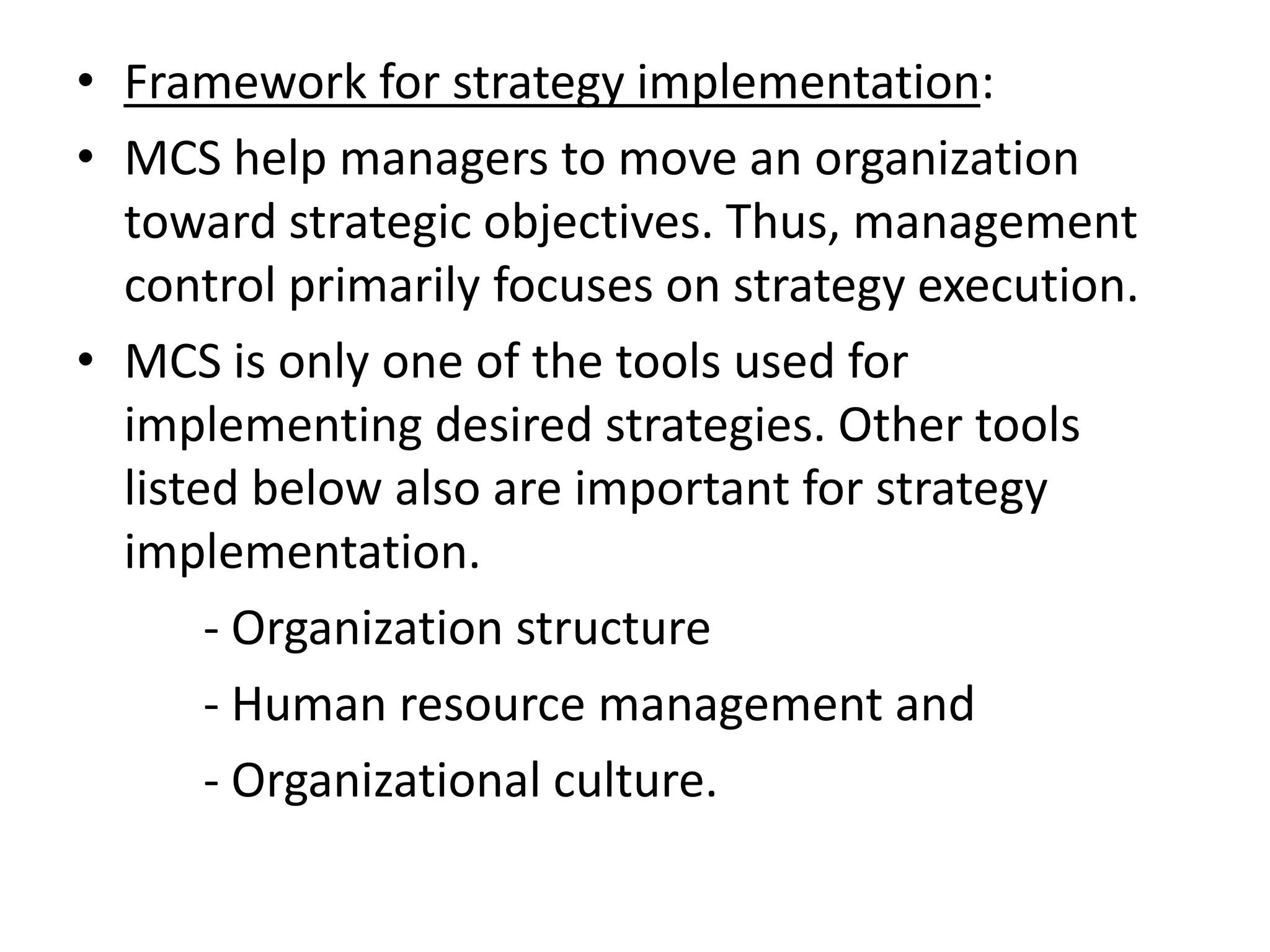 • Framework for strategy implementation:
• MCS help managers to move an organization
  toward strategic objectives. Thus, management
  control primarily focuses on strategy execution.
• MCS is only one of the tools used for
  implementing desired strategies. Other tools
  listed below also are important for strategy
  implementation.
       - Organization structure
       - Human resource management and
       - Organizational culture.
 