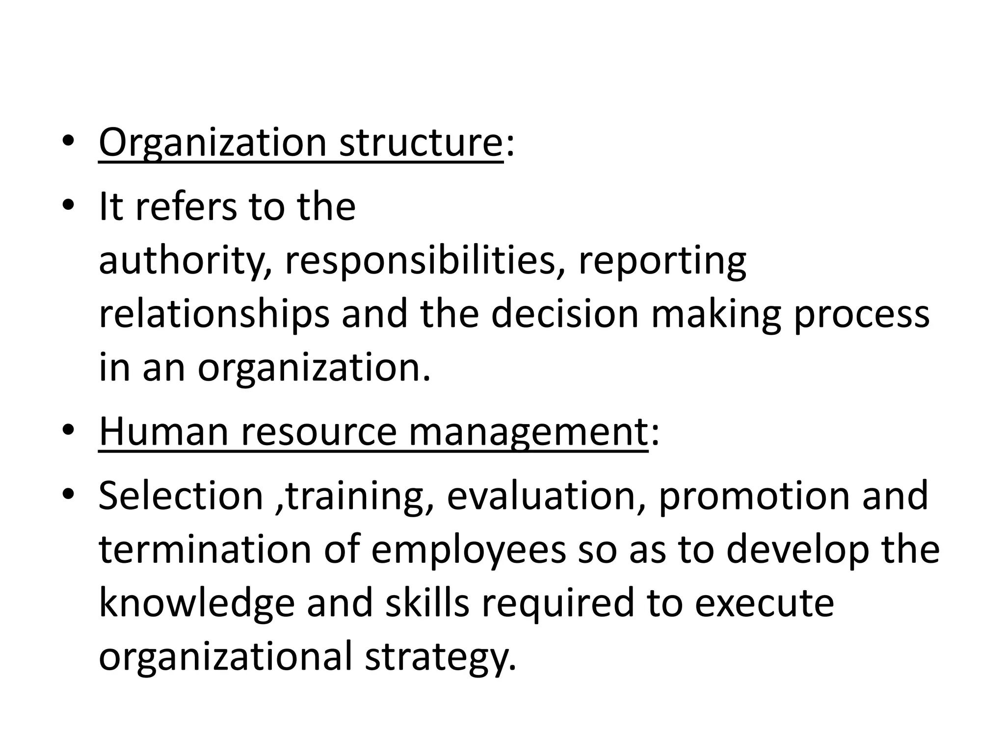 • Organization structure:
• It refers to the
  authority, responsibilities, reporting
  relationships and the decision making process
  in an organization.
• Human resource management:
• Selection ,training, evaluation, promotion and
  termination of employees so as to develop the
  knowledge and skills required to execute
  organizational strategy.
 