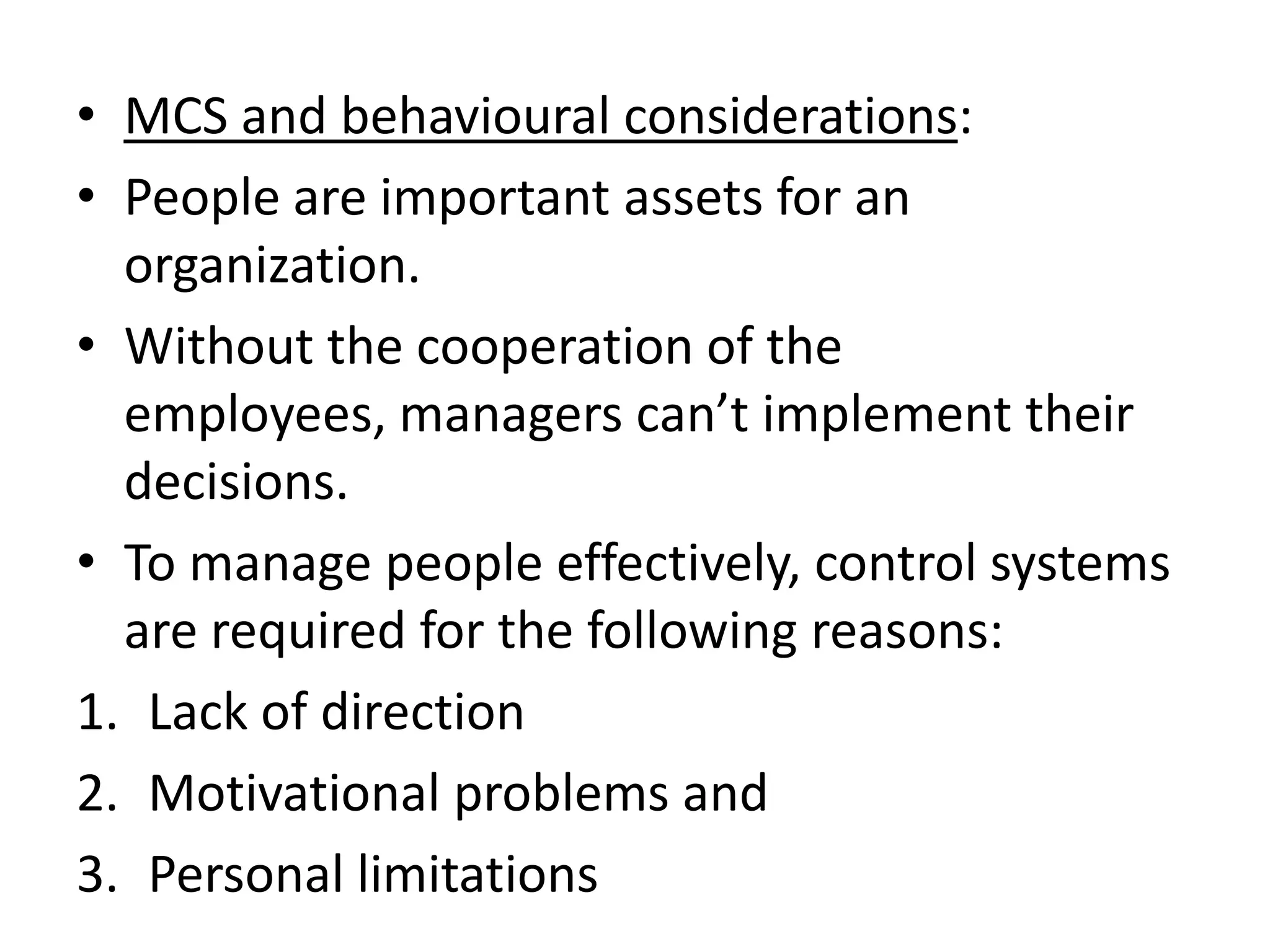 • MCS and behavioural considerations:
• People are important assets for an
  organization.
• Without the cooperation of the
  employees, managers can’t implement their
  decisions.
• To manage people effectively, control systems
  are required for the following reasons:
1. Lack of direction
2. Motivational problems and
3. Personal limitations
 
