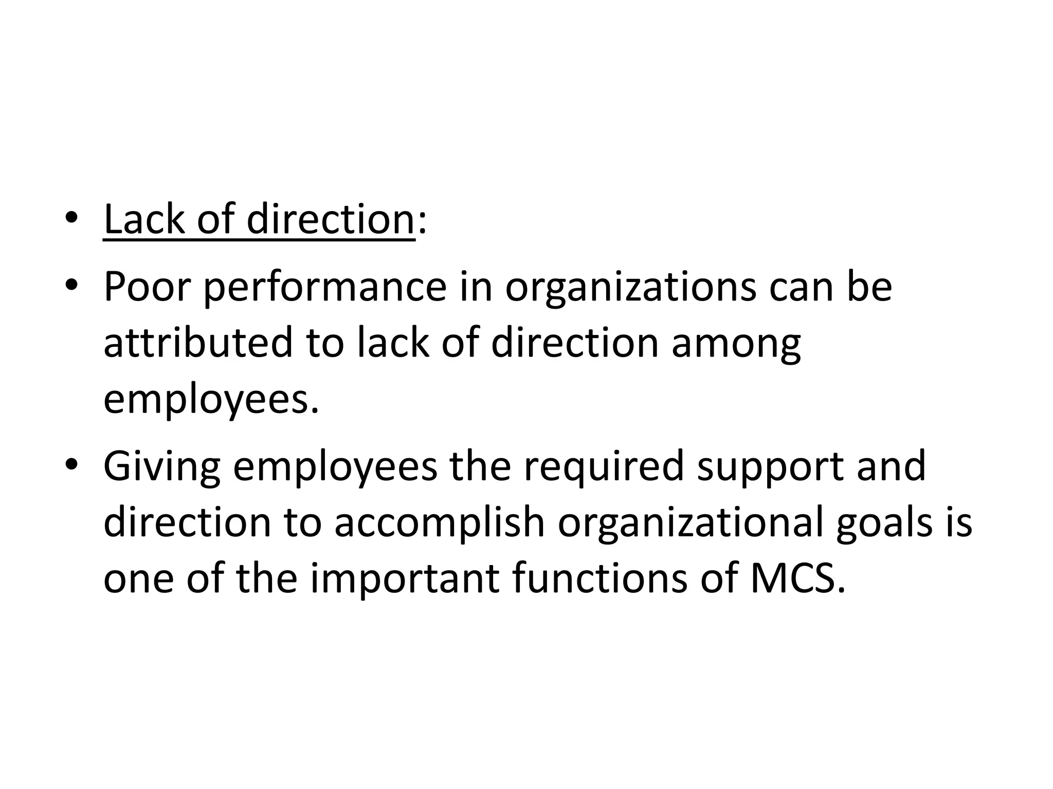 • Lack of direction:
• Poor performance in organizations can be
  attributed to lack of direction among
  employees.
• Giving employees the required support and
  direction to accomplish organizational goals is
  one of the important functions of MCS.
 