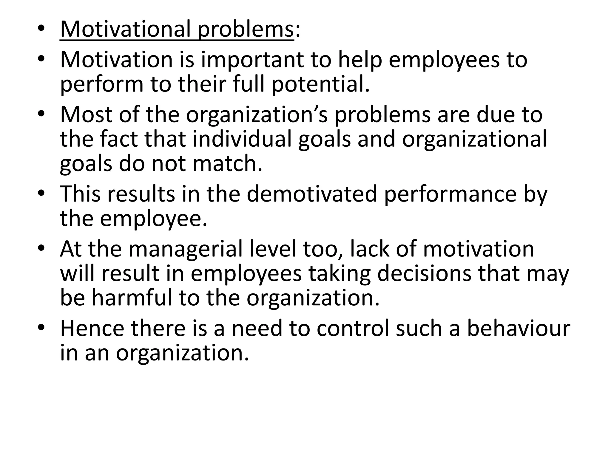 • Motivational problems:
• Motivation is important to help employees to
  perform to their full potential.
• Most of the organization’s problems are due to
  the fact that individual goals and organizational
  goals do not match.
• This results in the demotivated performance by
  the employee.
• At the managerial level too, lack of motivation
  will result in employees taking decisions that may
  be harmful to the organization.
• Hence there is a need to control such a behaviour
  in an organization.
 