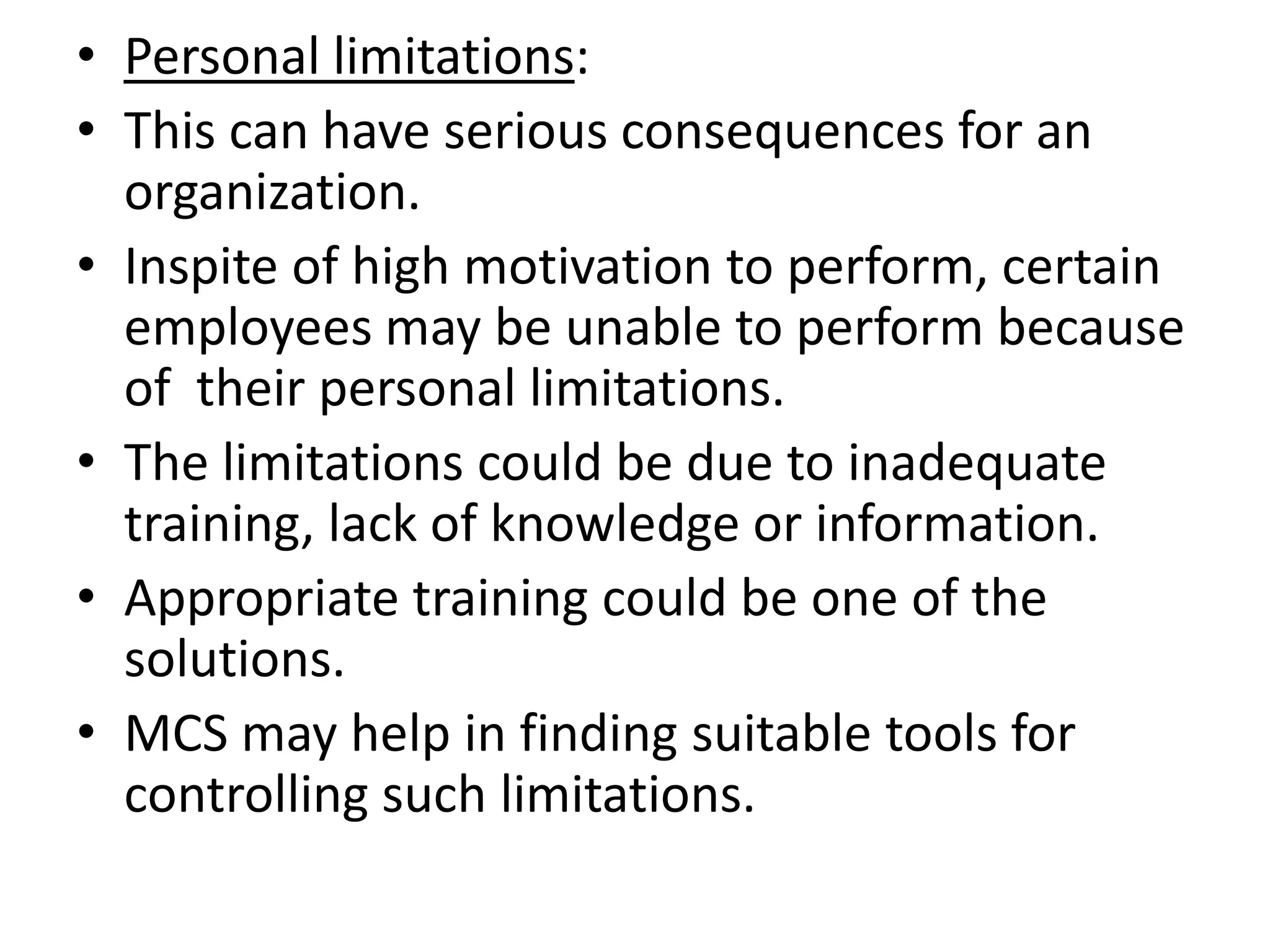 • Personal limitations:
• This can have serious consequences for an
  organization.
• Inspite of high motivation to perform, certain
  employees may be unable to perform because
  of their personal limitations.
• The limitations could be due to inadequate
  training, lack of knowledge or information.
• Appropriate training could be one of the
  solutions.
• MCS may help in finding suitable tools for
  controlling such limitations.
 