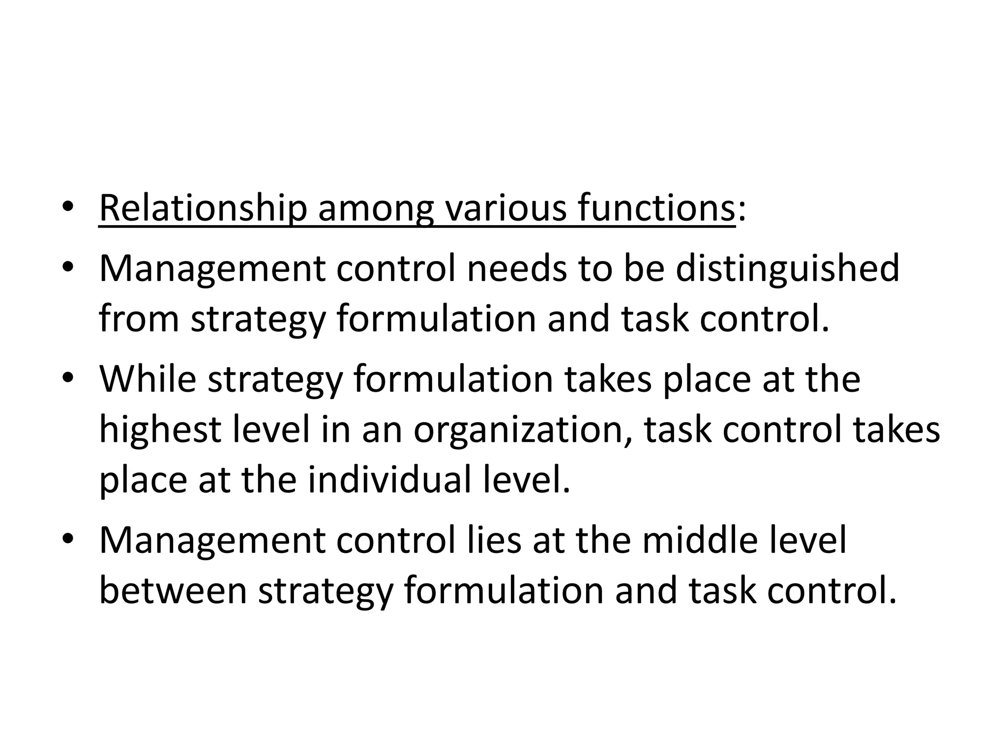 • Relationship among various functions:
• Management control needs to be distinguished
  from strategy formulation and task control.
• While strategy formulation takes place at the
  highest level in an organization, task control takes
  place at the individual level.
• Management control lies at the middle level
  between strategy formulation and task control.
 