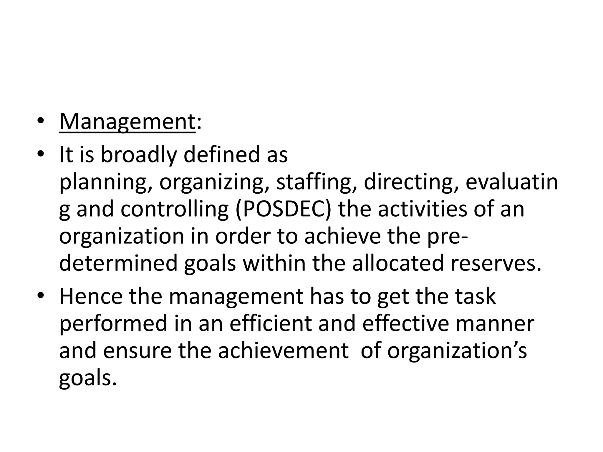 • Management:
• It is broadly defined as
  planning, organizing, staffing, directing, evaluatin
  g and controlling (POSDEC) the activities of an
  organization in order to achieve the pre-
  determined goals within the allocated reserves.
• Hence the management has to get the task
  performed in an efficient and effective manner
  and ensure the achievement of organization’s
  goals.
 