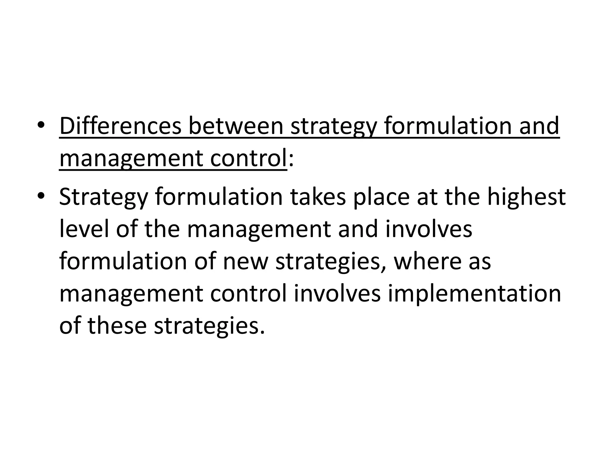• Differences between strategy formulation and
  management control:
• Strategy formulation takes place at the highest
  level of the management and involves
  formulation of new strategies, where as
  management control involves implementation
  of these strategies.
 