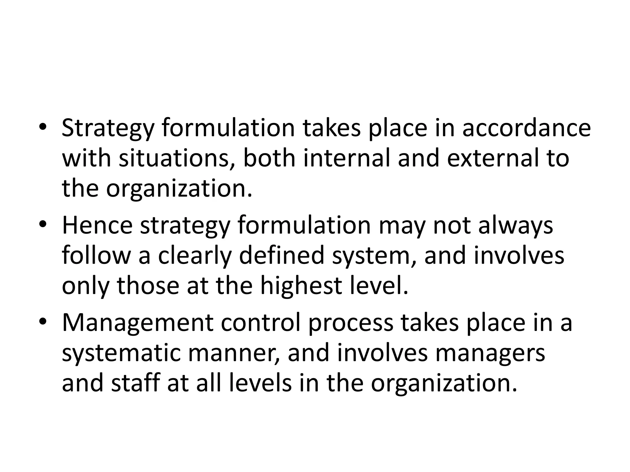 • Strategy formulation takes place in accordance
  with situations, both internal and external to
  the organization.
• Hence strategy formulation may not always
  follow a clearly defined system, and involves
  only those at the highest level.
• Management control process takes place in a
  systematic manner, and involves managers
  and staff at all levels in the organization.
 
