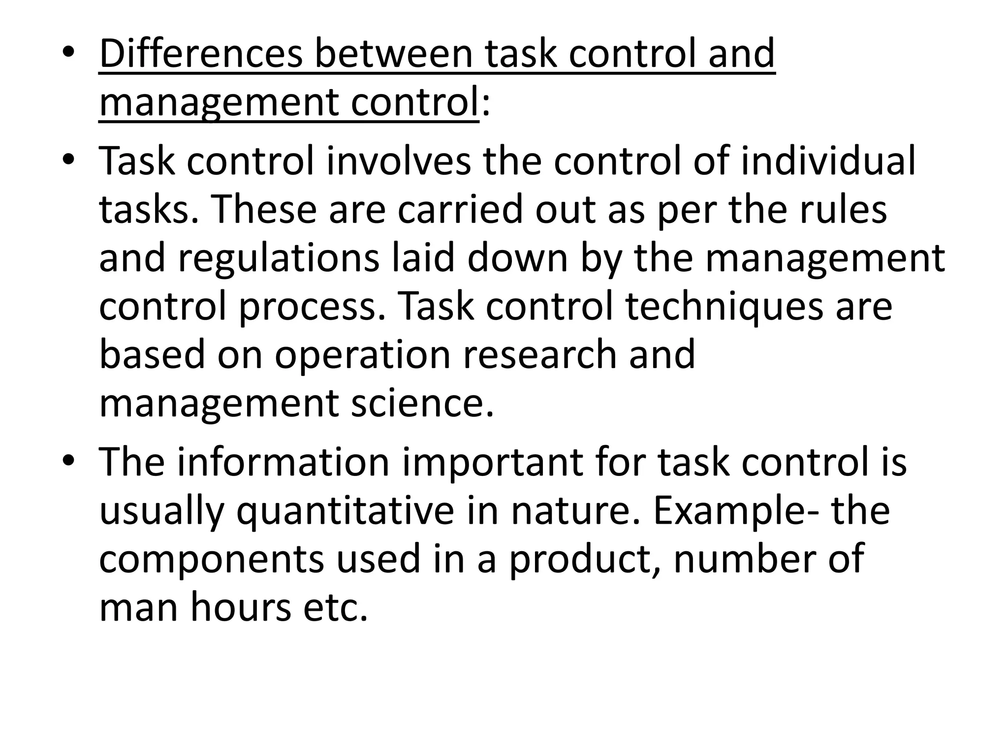 • Differences between task control and
  management control:
• Task control involves the control of individual
  tasks. These are carried out as per the rules
  and regulations laid down by the management
  control process. Task control techniques are
  based on operation research and
  management science.
• The information important for task control is
  usually quantitative in nature. Example- the
  components used in a product, number of
  man hours etc.
 
