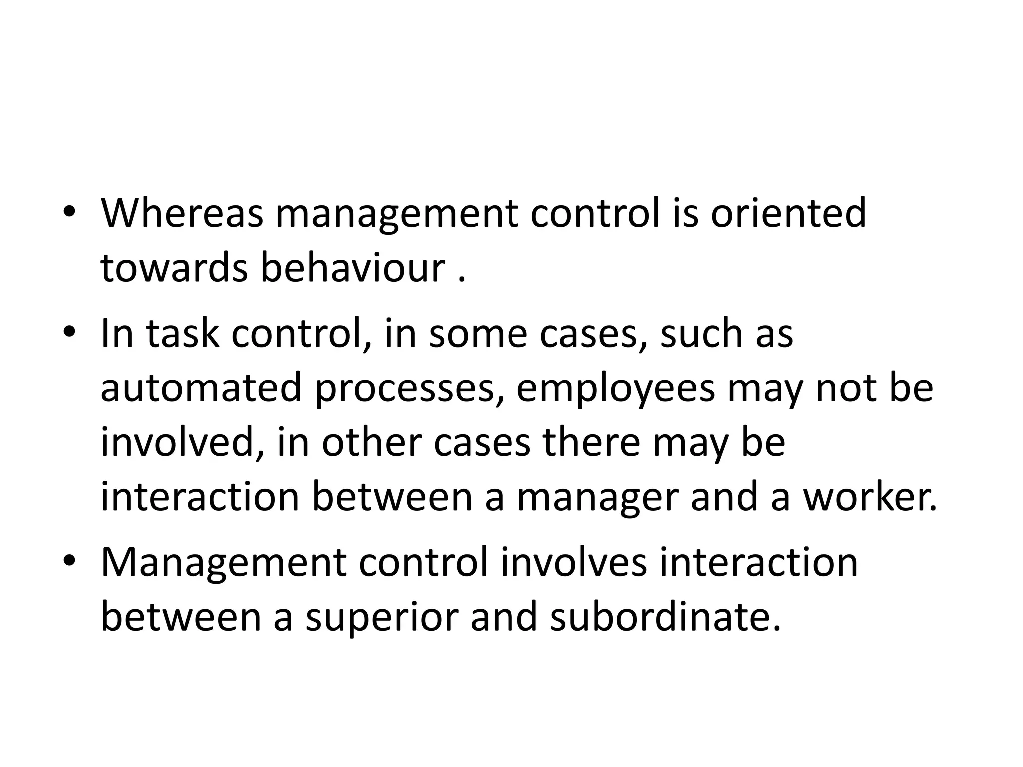 • Whereas management control is oriented
  towards behaviour .
• In task control, in some cases, such as
  automated processes, employees may not be
  involved, in other cases there may be
  interaction between a manager and a worker.
• Management control involves interaction
  between a superior and subordinate.
 
