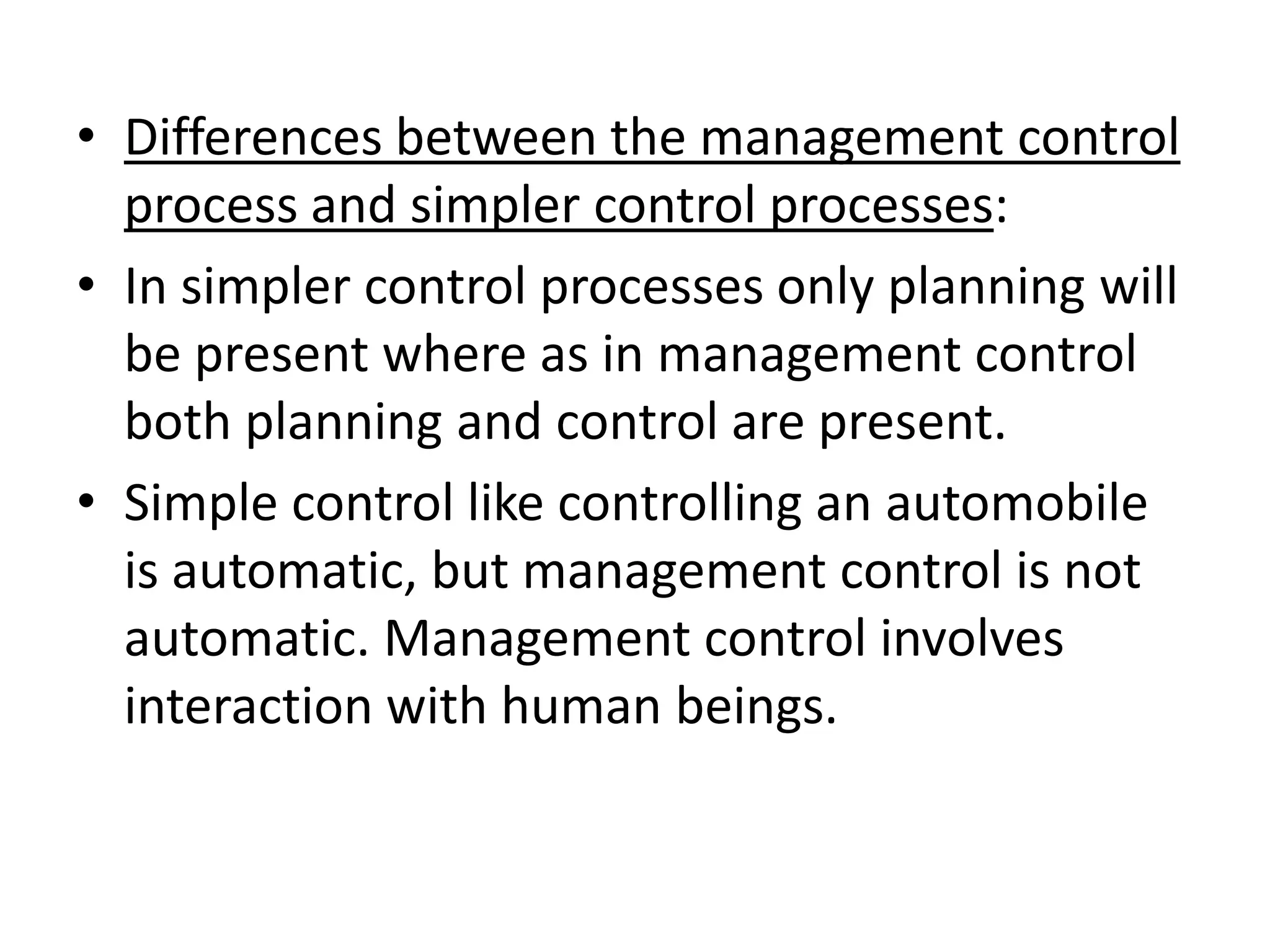• Differences between the management control
  process and simpler control processes:
• In simpler control processes only planning will
  be present where as in management control
  both planning and control are present.
• Simple control like controlling an automobile
  is automatic, but management control is not
  automatic. Management control involves
  interaction with human beings.
 