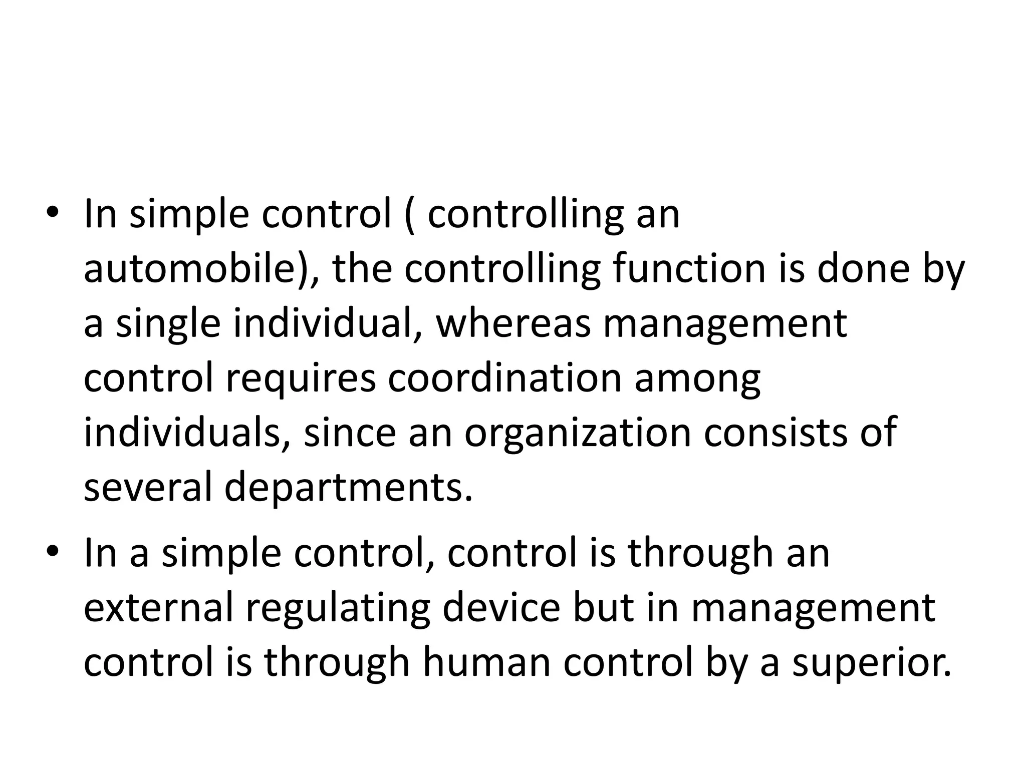 • In simple control ( controlling an
  automobile), the controlling function is done by
  a single individual, whereas management
  control requires coordination among
  individuals, since an organization consists of
  several departments.
• In a simple control, control is through an
  external regulating device but in management
  control is through human control by a superior.
 